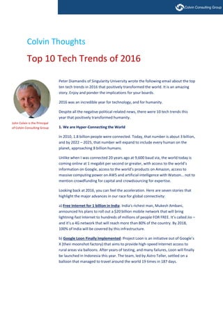 Colvin Thoughts
Top 10 Tech Trends of 2016
Peter Diamandis of Singularity University wrote the following email about the top
ten tech trends in 2016 that positively transformed the world. It is an amazing
story. Enjoy and ponder the implications for your boards.
2016 was an incredible year for technology, and for humanity.
Despite all the negative political-related news, there were 10 tech trends this
year that positively transformed humanity.
1. We are Hyper-Connecting the World
In 2010, 1.8 billion people were connected. Today, that number is about 3 billion,
and by 2022 – 2025, that number will expand to include every human on the
planet, approaching 8 billion humans.
Unlike when I was connected 20 years ago at 9,600 baud via, the world today is
coming online at 1 megabit per second or greater, with access to the world’s
information on Google, access to the world’s products on Amazon, access to
massive computing power on AWS and artificial intelligence with Watson… not to
mention crowdfunding for capital and crowdsourcing for expertise.
Looking back at 2016, you can feel the acceleration. Here are seven stories that
highlight the major advances in our race for global connectivity:
a) Free Internet for 1 billion in India: India's richest man, Mukesh Ambani,
announced his plans to roll out a $20 billion mobile network that will bring
lightning-fast Internet to hundreds of millions of people FOR FREE. It’s called Jio –
and it’s a 4G network that will reach more than 80% of the country. By 2018,
100% of India will be covered by this infrastructure.
b) Google Loon Finally Implemented: Project Loon is an initiative out of Google’s
X (their moonshot factory) that aims to provide high-speed Internet access to
rural areas via balloons. After years of testing, and many failures, Loon will finally
be launched in Indonesia this year. The team, led by Astro Teller, settled on a
balloon that managed to travel around the world 19 times in 187 days.
John Colvin is the Principal
of Colvin Consulting Group
 
