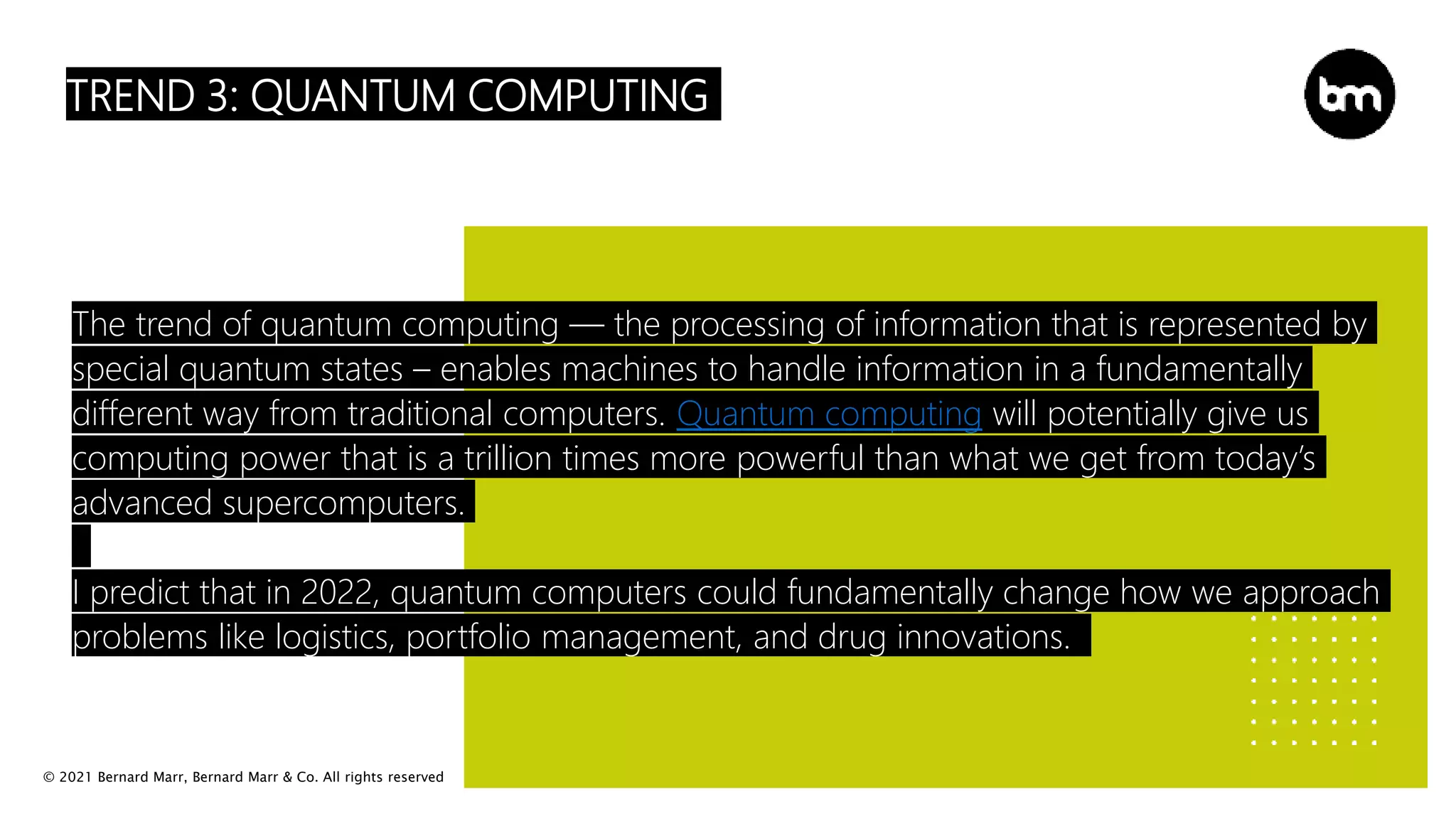 © 2021 Bernard Marr, Bernard Marr & Co. All rights reserved
TREND 3: QUANTUM COMPUTING
The trend of quantum computing — the processing of information that is represented by
special quantum states – enables machines to handle information in a fundamentally
different way from traditional computers. Quantum computing will potentially give us
computing power that is a trillion times more powerful than what we get from today’s
advanced supercomputers.
I predict that in 2022, quantum computers could fundamentally change how we approach
problems like logistics, portfolio management, and drug innovations.
 