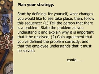 Plan your strategy.  Start by defining, for yourself, what changes you would like to see take place, then, follow this sequence: (1) Tell the person that there is a problem. State the problem as you understand it and explain why it is important that it be resolved; (2) Gain agreement that you've defined the problem correctly, and that the employee understands that it must be solved;  contd…. 