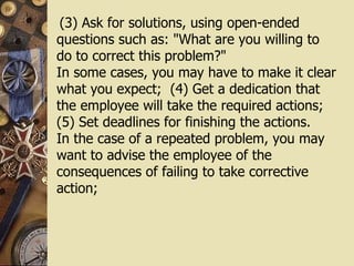 (3) Ask for solutions, using open-ended questions such as: "What are you willing to do to correct this problem?"  In some cases, you may have to make it clear what you expect;  (4) Get a dedication that the employee will take the required actions; (5) Set deadlines for finishing the actions.  In the case of a repeated problem, you may want to advise the employee of the consequences of failing to take corrective action; 