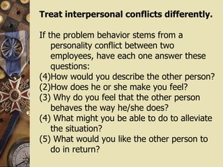 Treat interpersonal conflicts differently. If the problem behavior stems from a personality conflict between two employees, have each one answer these questions:  How would you describe the other person?  (2)How does he or she make you feel?  (3) Why do you feel that the other person behaves the way he/she does?  (4) What might you be able to do to alleviate the situation?  (5) What would you like the other person to do in return? 