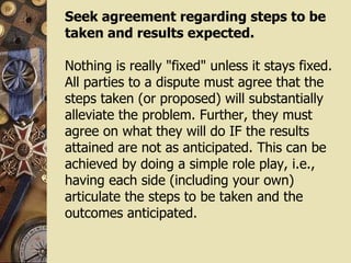 Seek agreement regarding steps to be taken and results expected. Nothing is really "fixed" unless it stays fixed. All parties to a dispute must agree that the steps taken (or proposed) will substantially alleviate the problem. Further, they must agree on what they will do IF the results attained are not as anticipated. This can be achieved by doing a simple role play, i.e., having each side (including your own) articulate the steps to be taken and the outcomes anticipated.  