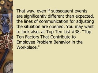 That way, even if subsequent events are significantly different than expected, the lines of communication for adjusting the situation are opened. You may want to look also, at Top Ten List #38, "Top Ten Factors That Contribute to Employee Problem Behavior in the Workplace."  