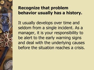 Recognize that problem behavior usually has a history. It usually develops over time and seldom from a single incident. As a manager, it is your responsibility to be alert to the early warning signs and deal with the underlying causes before the situation reaches a crisis. 
