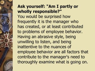 Ask yourself: "Am I partly or wholly responsible?" You would be surprised how frequently it is the manager who  has created, or at least contributed to problems of employee behavior. Having an abrasive style, being unwilling to listen, and being inattentive to the nuances of employee behavior are all factors that contribute to the manager's need to thoroughly examine what is going on. 