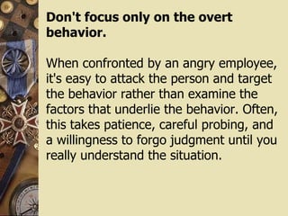 Don't focus only on the overt behavior. When confronted by an angry employee, it's easy to attack the person and target the behavior rather than examine the factors that underlie the behavior. Often, this takes patience, careful probing, and a willingness to forgo judgment until you really understand the situation. 