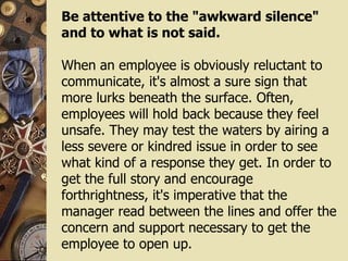 Be attentive to the "awkward silence" and to what is not said. When an employee is obviously reluctant to communicate, it's almost a sure sign that more lurks beneath the surface. Often, employees will hold back because they feel unsafe. They may test the waters by airing a less severe or kindred issue in order to see what kind of a response they get. In order to get the full story and encourage forthrightness, it's imperative that the manager read between the lines and offer the concern and support necessary to get the employee to open up. 