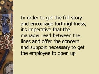 In order to get the full story  and encourage forthrightness,  it's imperative that the manager read between the lines and offer the concern  and support necessary to get the employee to open up . 