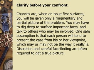 Clarify before your confront. Chances are, when an issue first surfaces, you will be given only a fragmentary and partial picture of the problem. You may have to dig deep to surface important facts, and talk to others who may be involved. One safe assumption is that each person will tend to present the case from his or her viewpoint, which may or may not be the way it really is. Discretion and careful fact-finding are often required to get a true picture. 