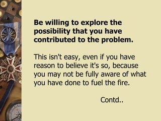 Be willing to explore the  possibility that you have contributed to the problem. This isn't easy, even if you have reason to believe it's so, because you may not be fully aware of what you have done to fuel the fire.  Contd.. 