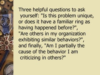 Three helpful questions to ask yourself: "Is this problem unique, or does it have a familiar ring as having happened before?",  "Are others in my organization  exhibiting similar behaviors?",  and finally, "Am I partially the  cause of the behavior I am criticizing in others?" 