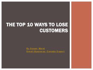 By Susan Ward
Small Business: Canada Expert
THE TOP 10 WAYS TO LOSE
CUSTOMERS
 