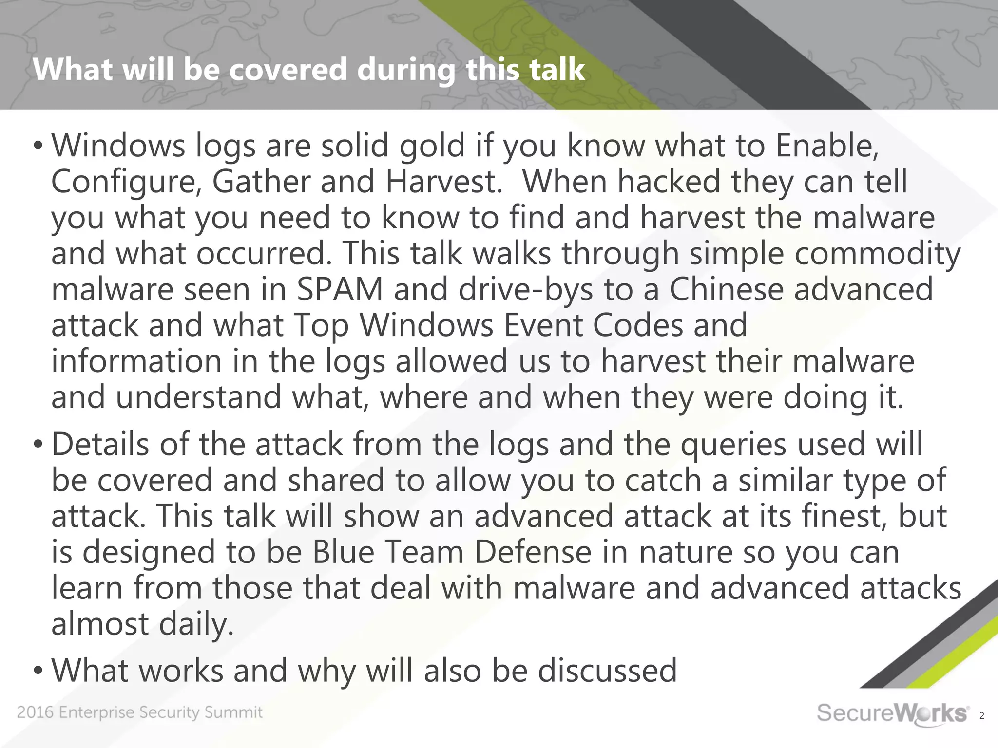 2
What will be covered during this talk
• Windows logs are solid gold if you know what to Enable,
Configure, Gather and Harvest. When hacked they can tell
you what you need to know to find and harvest the malware
and what occurred. This talk walks through simple commodity
malware seen in SPAM and drive-bys to a Chinese advanced
attack and what Top Windows Event Codes and
information in the logs allowed us to harvest their malware
and understand what, where and when they were doing it.
• Details of the attack from the logs and the queries used will
be covered and shared to allow you to catch a similar type of
attack. This talk will show an advanced attack at its finest, but
is designed to be Blue Team Defense in nature so you can
learn from those that deal with malware and advanced attacks
almost daily.
• What works and why will also be discussed
 