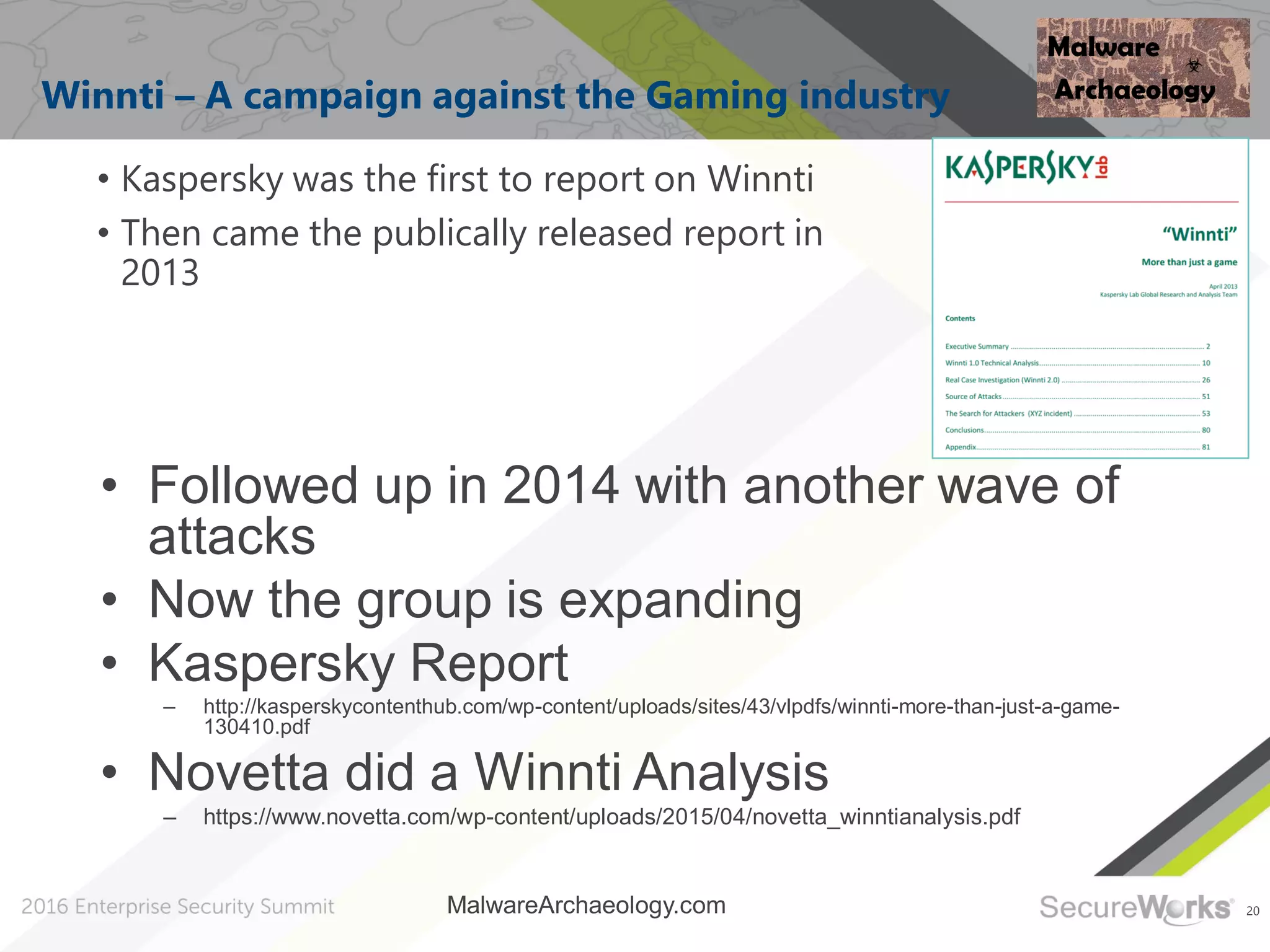 20
Winnti – A campaign against the Gaming industry
• Kaspersky was the first to report on Winnti
• Then came the publically released report in
2013
MalwareArchaeology.com
• Followed up in 2014 with another wave of
attacks
• Now the group is expanding
• Kaspersky Report
– http://kasperskycontenthub.com/wp-content/uploads/sites/43/vlpdfs/winnti-more-than-just-a-game-
130410.pdf
• Novetta did a Winnti Analysis
– https://www.novetta.com/wp-content/uploads/2015/04/novetta_winntianalysis.pdf
 