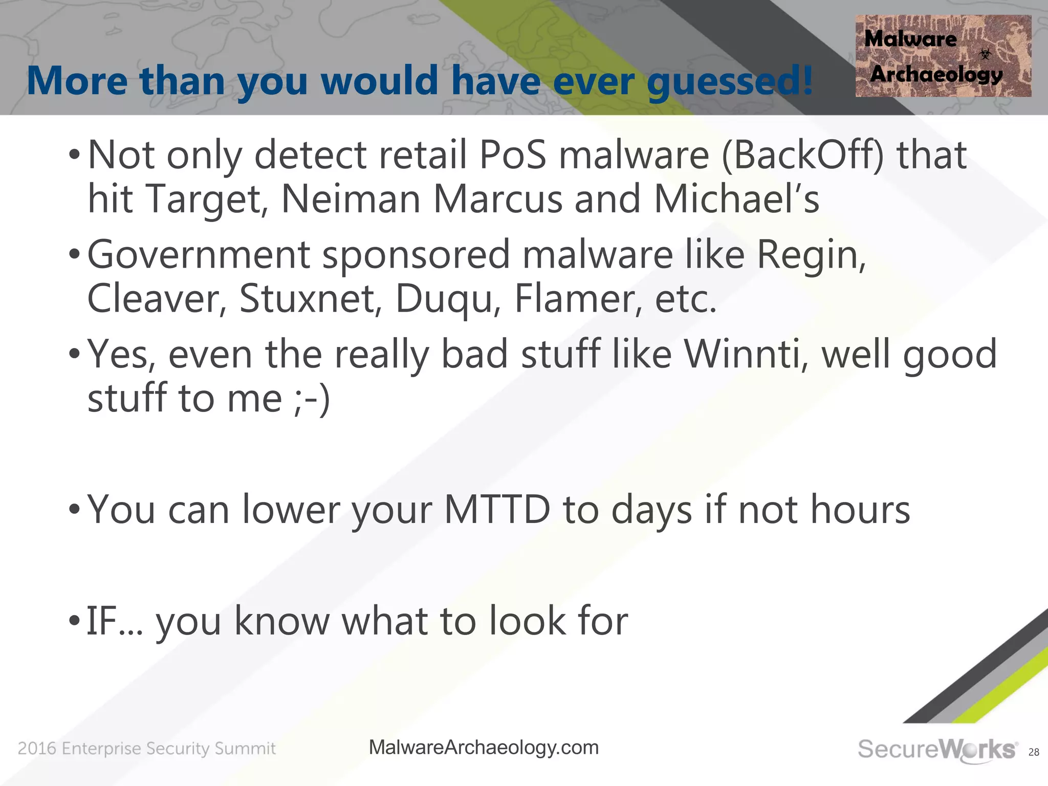 28
More than you would have ever guessed!
•Not only detect retail PoS malware (BackOff) that
hit Target, Neiman Marcus and Michael’s
•Government sponsored malware like Regin,
Cleaver, Stuxnet, Duqu, Flamer, etc.
•Yes, even the really bad stuff like Winnti, well good
stuff to me ;-)
•You can lower your MTTD to days if not hours
•IF... you know what to look for
MalwareArchaeology.com
 