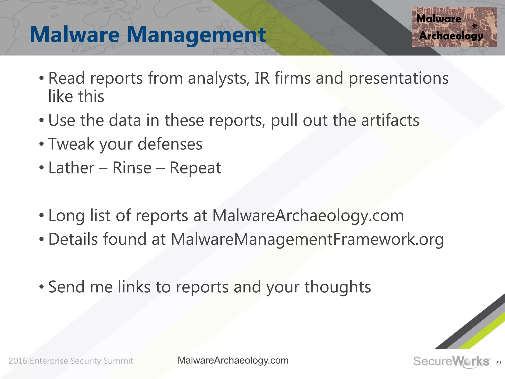 29
Malware Management
• Read reports from analysts, IR firms and presentations
like this
• Use the data in these reports, pull out the artifacts
• Tweak your defenses
• Lather – Rinse – Repeat
• Long list of reports at MalwareArchaeology.com
• Details found at MalwareManagementFramework.org
• Send me links to reports and your thoughts
MalwareArchaeology.com
 