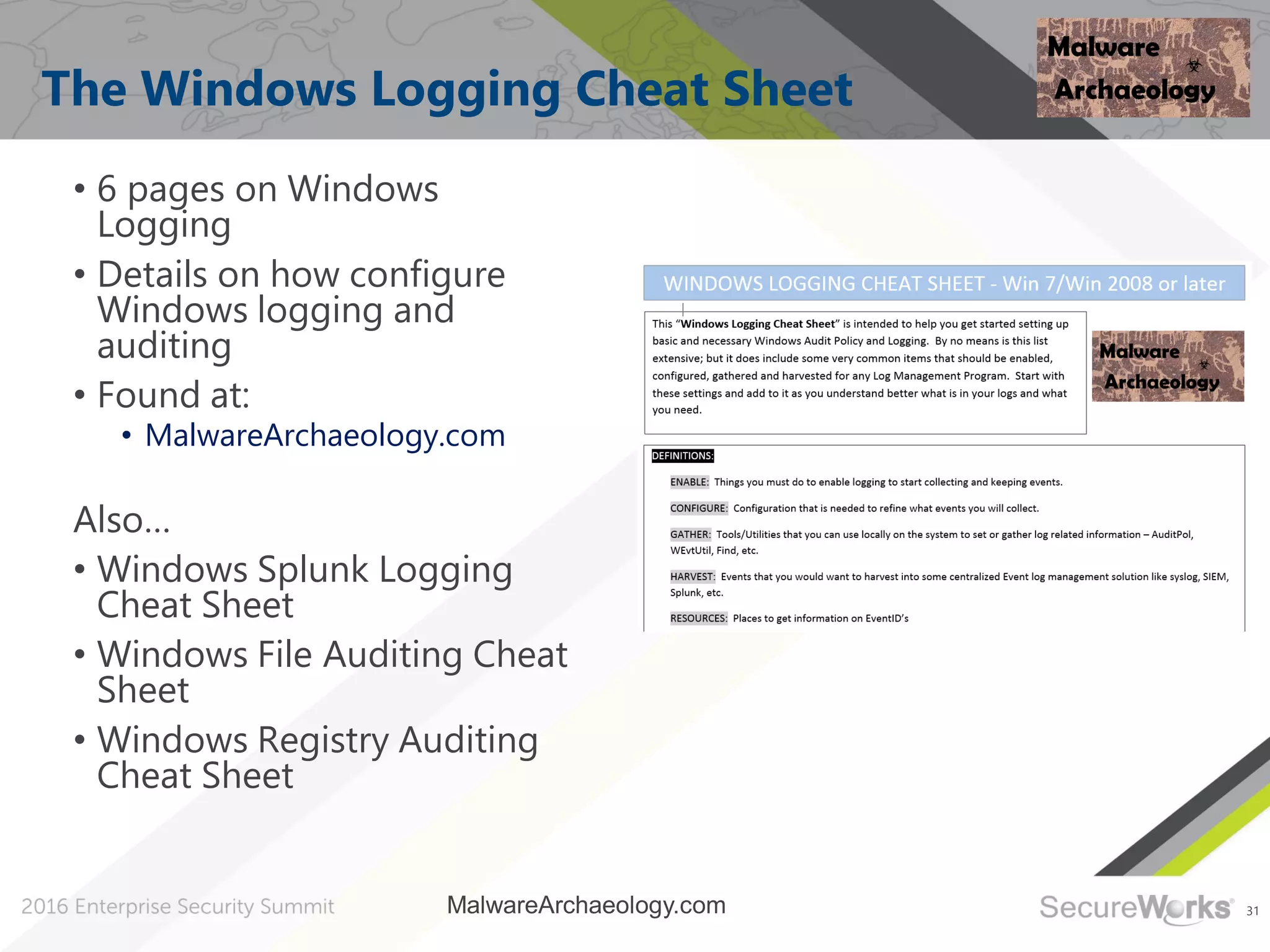 31
The Windows Logging Cheat Sheet
• 6 pages on Windows
Logging
• Details on how configure
Windows logging and
auditing
• Found at:
• MalwareArchaeology.com
Also…
• Windows Splunk Logging
Cheat Sheet
• Windows File Auditing Cheat
Sheet
• Windows Registry Auditing
Cheat Sheet
MalwareArchaeology.com
 