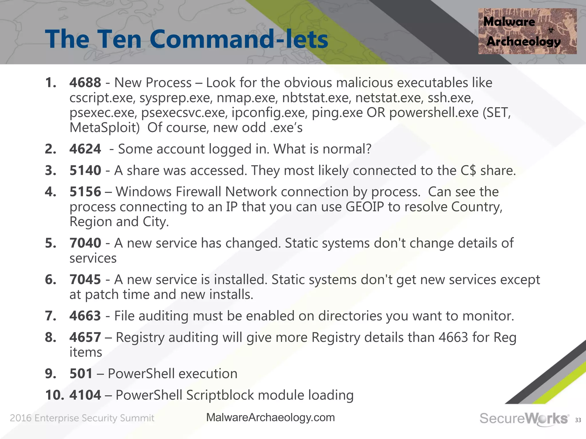 33
The Ten Command-lets
1. 4688 - New Process – Look for the obvious malicious executables like
cscript.exe, sysprep.exe, nmap.exe, nbtstat.exe, netstat.exe, ssh.exe,
psexec.exe, psexecsvc.exe, ipconfig.exe, ping.exe OR powershell.exe (SET,
MetaSploit) Of course, new odd .exe’s
2. 4624 - Some account logged in. What is normal?
3. 5140 - A share was accessed. They most likely connected to the C$ share.
4. 5156 – Windows Firewall Network connection by process. Can see the
process connecting to an IP that you can use GEOIP to resolve Country,
Region and City.
5. 7040 - A new service has changed. Static systems don't change details of
services
6. 7045 - A new service is installed. Static systems don't get new services except
at patch time and new installs.
7. 4663 - File auditing must be enabled on directories you want to monitor.
8. 4657 – Registry auditing will give more Registry details than 4663 for Reg
items
9. 501 – PowerShell execution
10. 4104 – PowerShell Scriptblock module loading
MalwareArchaeology.com
 