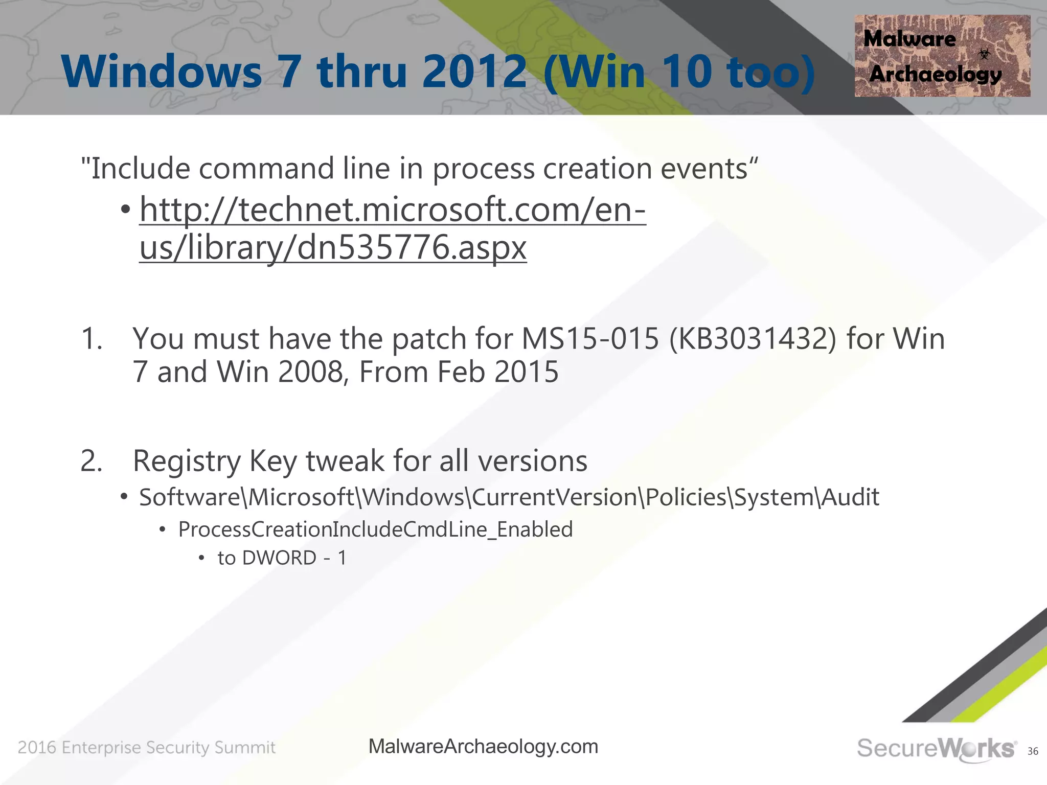 36
Windows 7 thru 2012 (Win 10 too)
"Include command line in process creation events“
• http://technet.microsoft.com/en-
us/library/dn535776.aspx
1. You must have the patch for MS15-015 (KB3031432) for Win
7 and Win 2008, From Feb 2015
2. Registry Key tweak for all versions
• SoftwareMicrosoftWindowsCurrentVersionPoliciesSystemAudit
• ProcessCreationIncludeCmdLine_Enabled
• to DWORD - 1
MalwareArchaeology.com
 