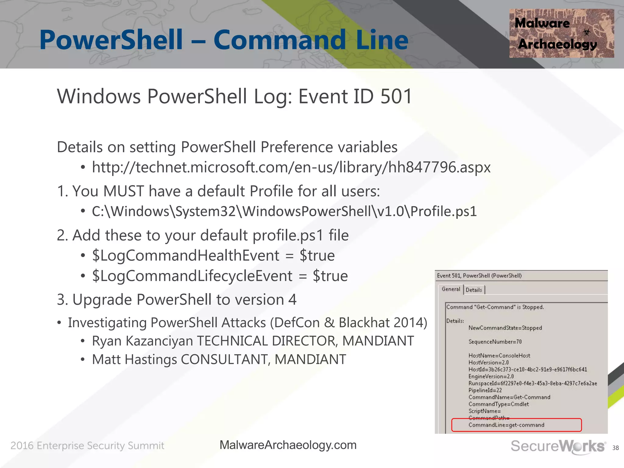 38
PowerShell – Command Line
Windows PowerShell Log: Event ID 501
Details on setting PowerShell Preference variables
• http://technet.microsoft.com/en-us/library/hh847796.aspx
1. You MUST have a default Profile for all users:
• C:WindowsSystem32WindowsPowerShellv1.0Profile.ps1
2. Add these to your default profile.ps1 file
• $LogCommandHealthEvent = $true
• $LogCommandLifecycleEvent = $true
3. Upgrade PowerShell to version 4
• Investigating PowerShell Attacks (DefCon & Blackhat 2014)
• Ryan Kazanciyan TECHNICAL DIRECTOR, MANDIANT
• Matt Hastings CONSULTANT, MANDIANT
MalwareArchaeology.com
 