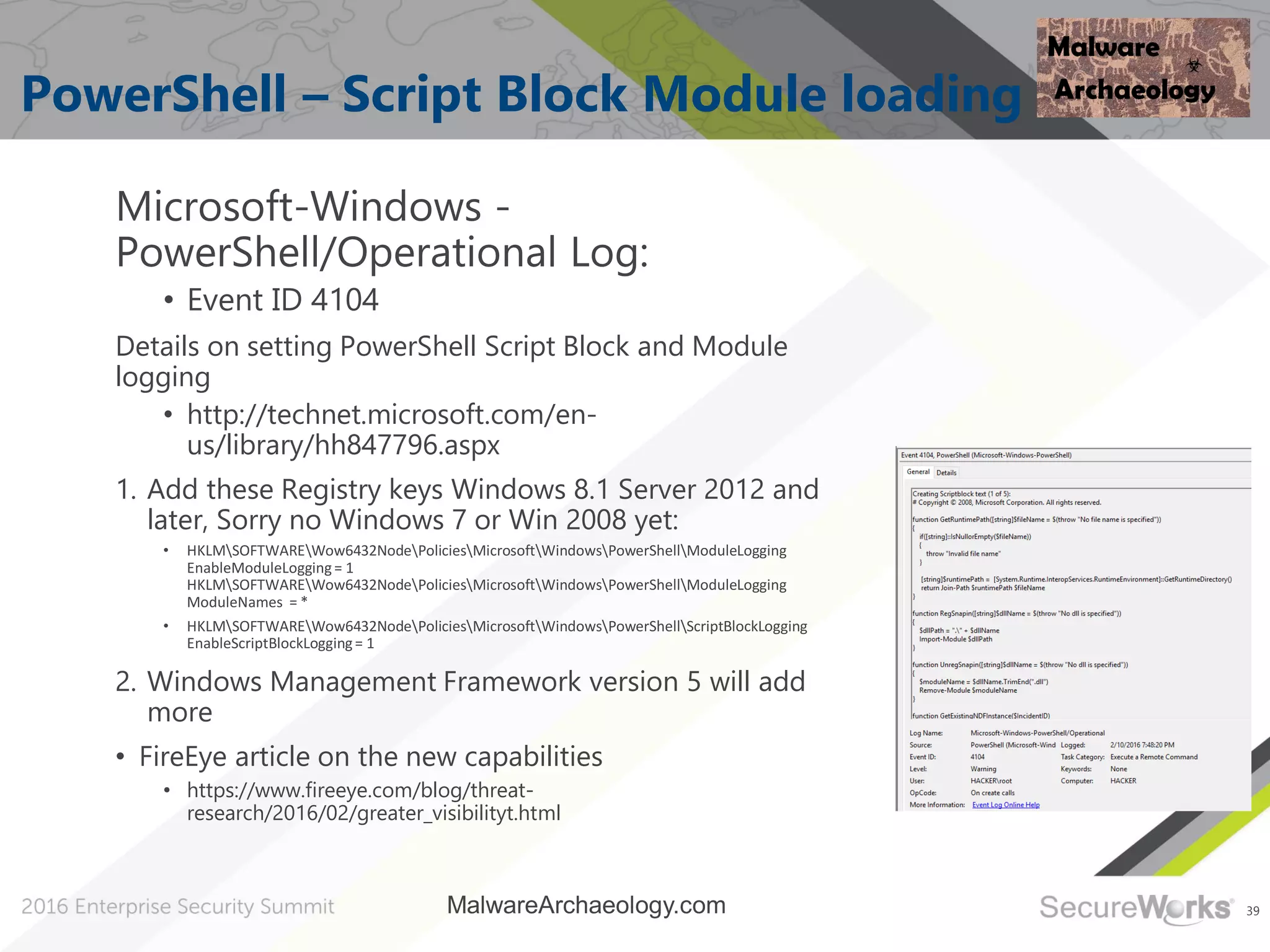39
PowerShell – Script Block Module loading
Microsoft-Windows -
PowerShell/Operational Log:
• Event ID 4104
Details on setting PowerShell Script Block and Module
logging
• http://technet.microsoft.com/en-
us/library/hh847796.aspx
1. Add these Registry keys Windows 8.1 Server 2012 and
later, Sorry no Windows 7 or Win 2008 yet:
• HKLMSOFTWAREWow6432NodePoliciesMicrosoftWindowsPowerShellModuleLogging
EnableModuleLogging= 1
HKLMSOFTWAREWow6432NodePoliciesMicrosoftWindowsPowerShellModuleLogging
ModuleNames = *
• HKLMSOFTWAREWow6432NodePoliciesMicrosoftWindowsPowerShellScriptBlockLogging
EnableScriptBlockLogging= 1
2. Windows Management Framework version 5 will add
more
• FireEye article on the new capabilities
• https://www.fireeye.com/blog/threat-
research/2016/02/greater_visibilityt.html
MalwareArchaeology.com
 