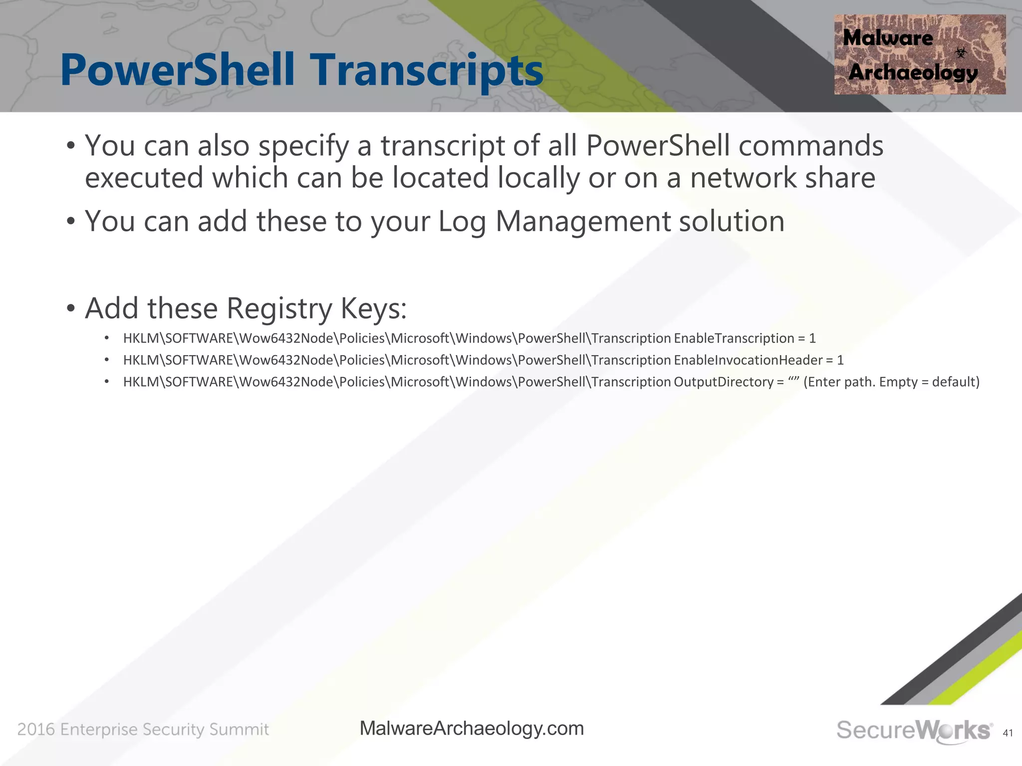 41
PowerShell Transcripts
• You can also specify a transcript of all PowerShell commands
executed which can be located locally or on a network share
• You can add these to your Log Management solution
• Add these Registry Keys:
• HKLMSOFTWAREWow6432NodePoliciesMicrosoftWindowsPowerShellTranscription EnableTranscription = 1
• HKLMSOFTWAREWow6432NodePoliciesMicrosoftWindowsPowerShellTranscription EnableInvocationHeader = 1
• HKLMSOFTWAREWow6432NodePoliciesMicrosoftWindowsPowerShellTranscription OutputDirectory = “” (Enter path. Empty = default)
MalwareArchaeology.com
 