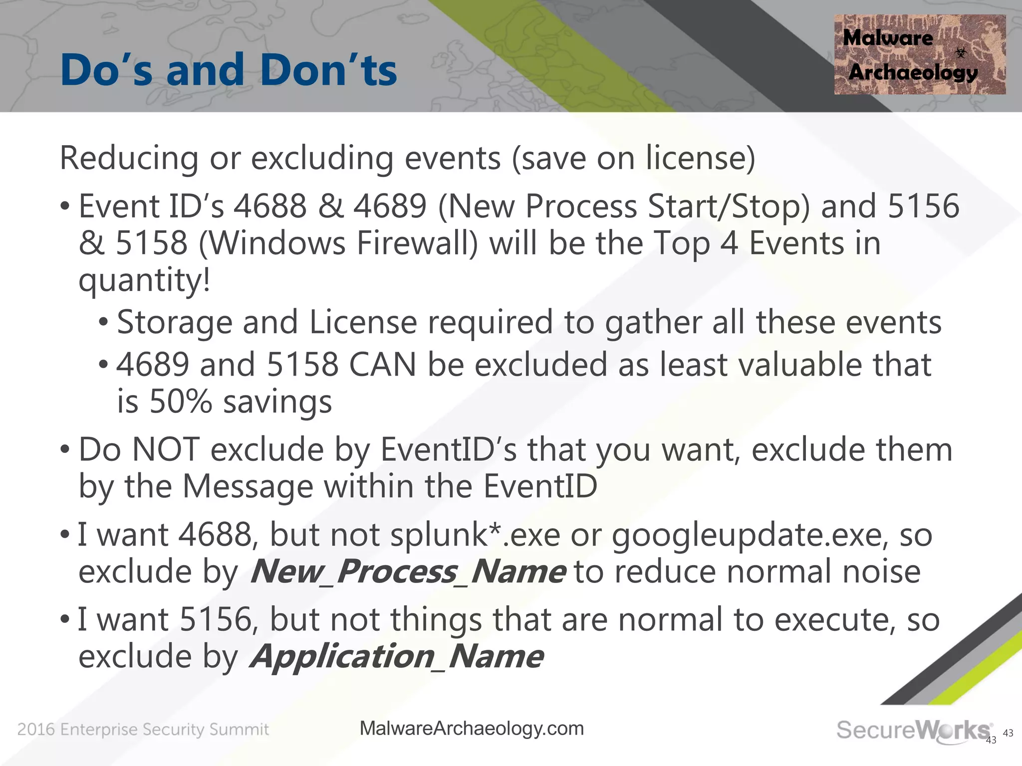 43
Do’s and Don’ts
Reducing or excluding events (save on license)
• Event ID’s 4688 & 4689 (New Process Start/Stop) and 5156
& 5158 (Windows Firewall) will be the Top 4 Events in
quantity!
• Storage and License required to gather all these events
• 4689 and 5158 CAN be excluded as least valuable that
is 50% savings
• Do NOT exclude by EventID’s that you want, exclude them
by the Message within the EventID
• I want 4688, but not splunk*.exe or googleupdate.exe, so
exclude by New_Process_Name to reduce normal noise
• I want 5156, but not things that are normal to execute, so
exclude by Application_Name
43
MalwareArchaeology.com
 