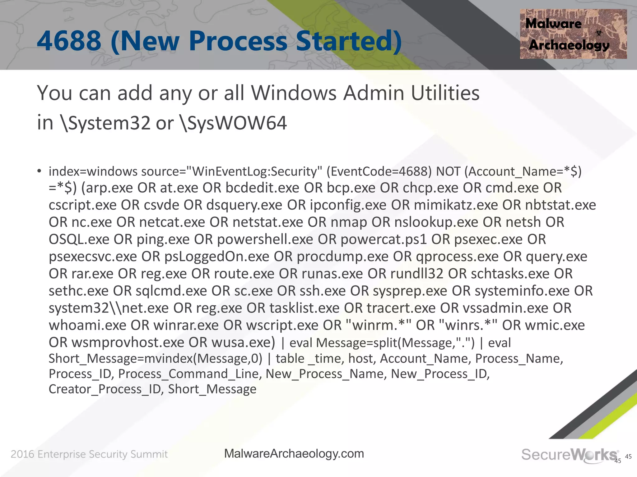 45
4688 (New Process Started)
You can add any or all Windows Admin Utilities
in System32 or SysWOW64
• index=windows source="WinEventLog:Security" (EventCode=4688) NOT (Account_Name=*$)
=*$) (arp.exe OR at.exe OR bcdedit.exe OR bcp.exe OR chcp.exe OR cmd.exe OR
cscript.exe OR csvde OR dsquery.exe OR ipconfig.exe OR mimikatz.exe OR nbtstat.exe
OR nc.exe OR netcat.exe OR netstat.exe OR nmap OR nslookup.exe OR netsh OR
OSQL.exe OR ping.exe OR powershell.exe OR powercat.ps1 OR psexec.exe OR
psexecsvc.exe OR psLoggedOn.exe OR procdump.exe OR qprocess.exe OR query.exe
OR rar.exe OR reg.exe OR route.exe OR runas.exe OR rundll32 OR schtasks.exe OR
sethc.exe OR sqlcmd.exe OR sc.exe OR ssh.exe OR sysprep.exe OR systeminfo.exe OR
system32net.exe OR reg.exe OR tasklist.exe OR tracert.exe OR vssadmin.exe OR
whoami.exe OR winrar.exe OR wscript.exe OR "winrm.*" OR "winrs.*" OR wmic.exe
OR wsmprovhost.exe OR wusa.exe) | eval Message=split(Message,".") | eval
Short_Message=mvindex(Message,0) | table _time, host, Account_Name, Process_Name,
Process_ID, Process_Command_Line, New_Process_Name, New_Process_ID,
Creator_Process_ID, Short_Message
45
MalwareArchaeology.com
 