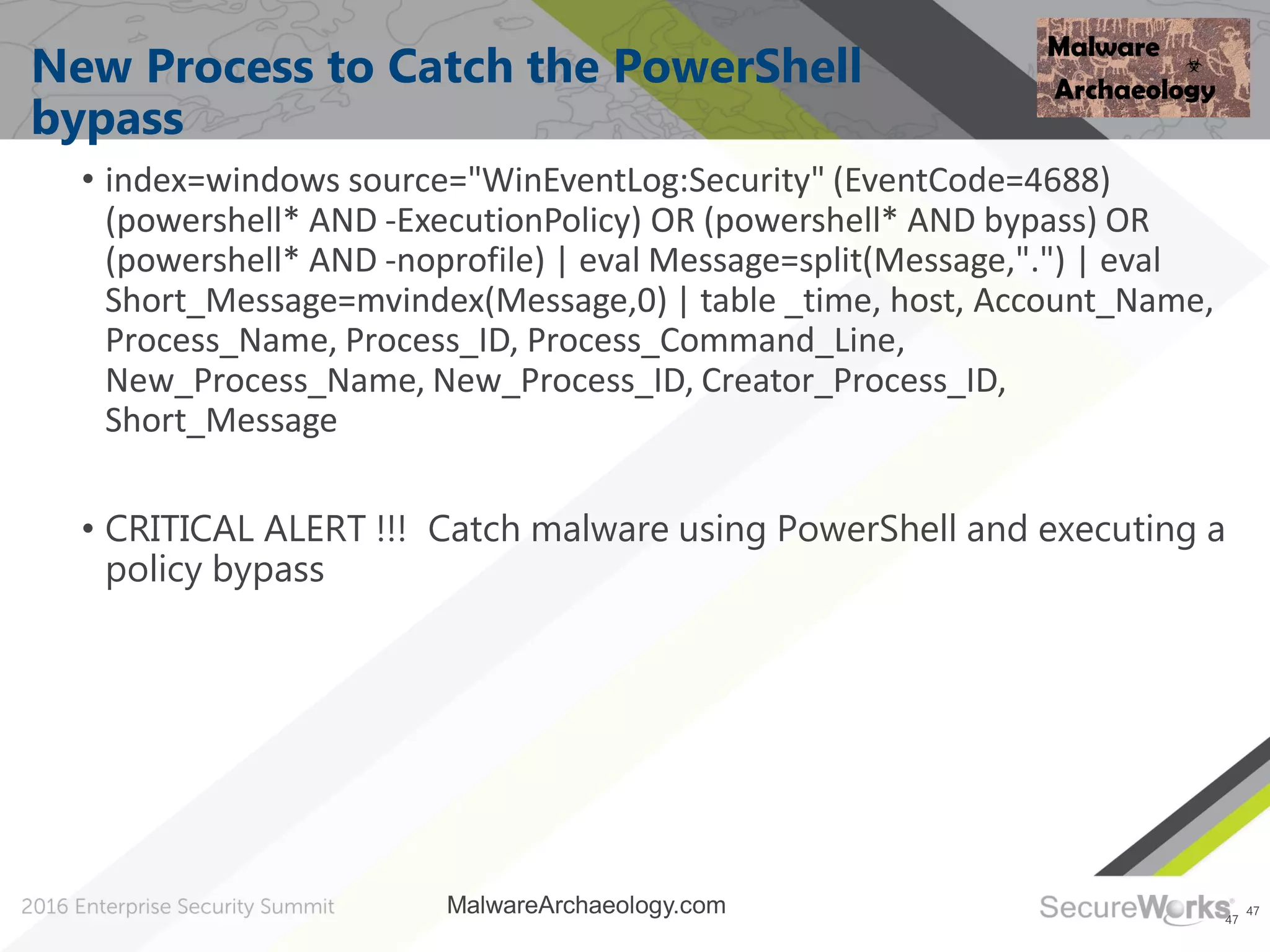 47
New Process to Catch the PowerShell
bypass
• index=windows source="WinEventLog:Security" (EventCode=4688)
(powershell* AND -ExecutionPolicy) OR (powershell* AND bypass) OR
(powershell* AND -noprofile) | eval Message=split(Message,".") | eval
Short_Message=mvindex(Message,0) | table _time, host, Account_Name,
Process_Name, Process_ID, Process_Command_Line,
New_Process_Name, New_Process_ID, Creator_Process_ID,
Short_Message
• CRITICAL ALERT !!! Catch malware using PowerShell and executing a
policy bypass
47
MalwareArchaeology.com
 