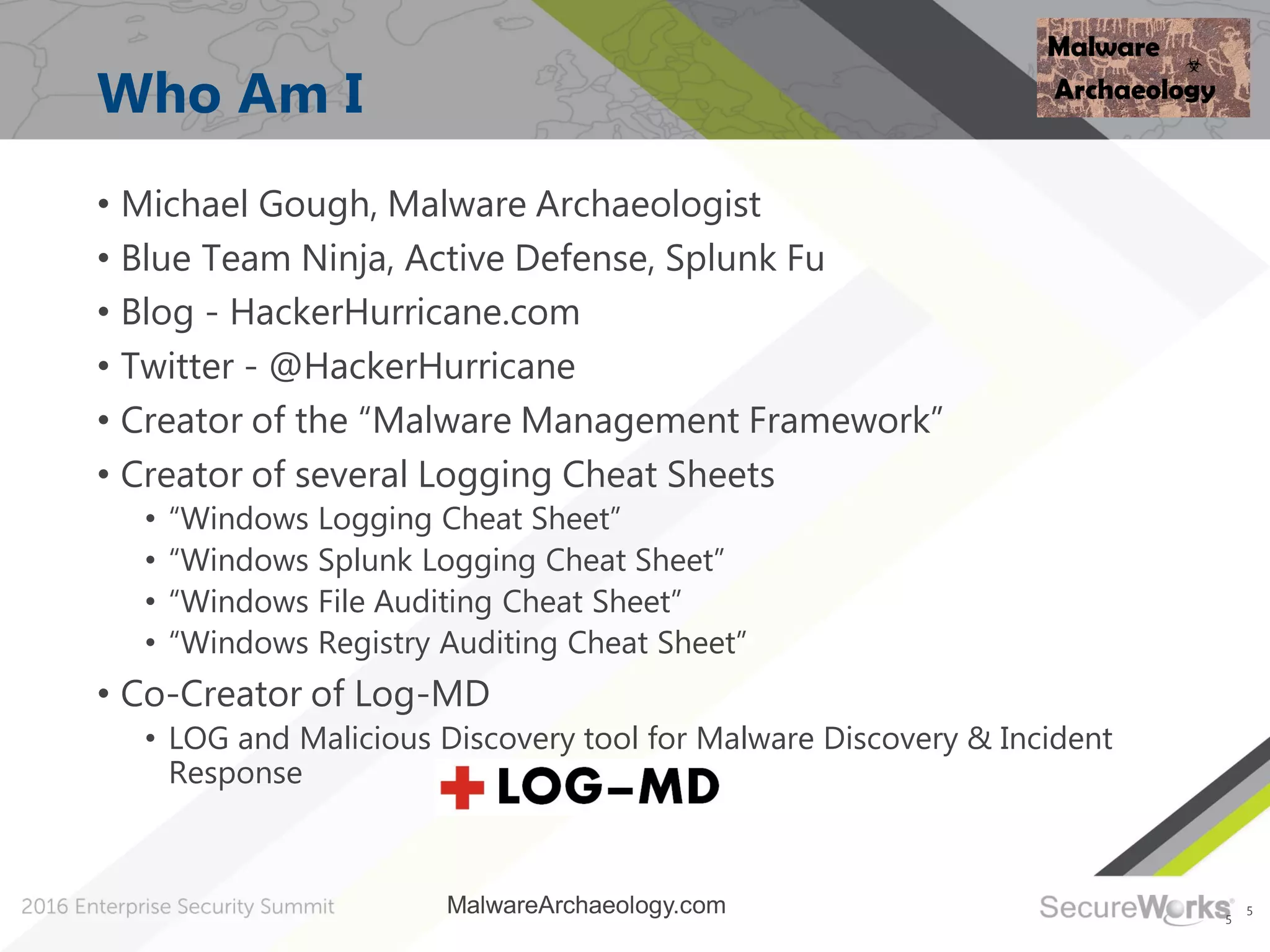 5
Who Am I
5
• Michael Gough, Malware Archaeologist
• Blue Team Ninja, Active Defense, Splunk Fu
• Blog - HackerHurricane.com
• Twitter - @HackerHurricane
• Creator of the “Malware Management Framework”
• Creator of several Logging Cheat Sheets
• “Windows Logging Cheat Sheet”
• “Windows Splunk Logging Cheat Sheet”
• “Windows File Auditing Cheat Sheet”
• “Windows Registry Auditing Cheat Sheet”
• Co-Creator of Log-MD
• LOG and Malicious Discovery tool for Malware Discovery & Incident
Response
MalwareArchaeology.com
 