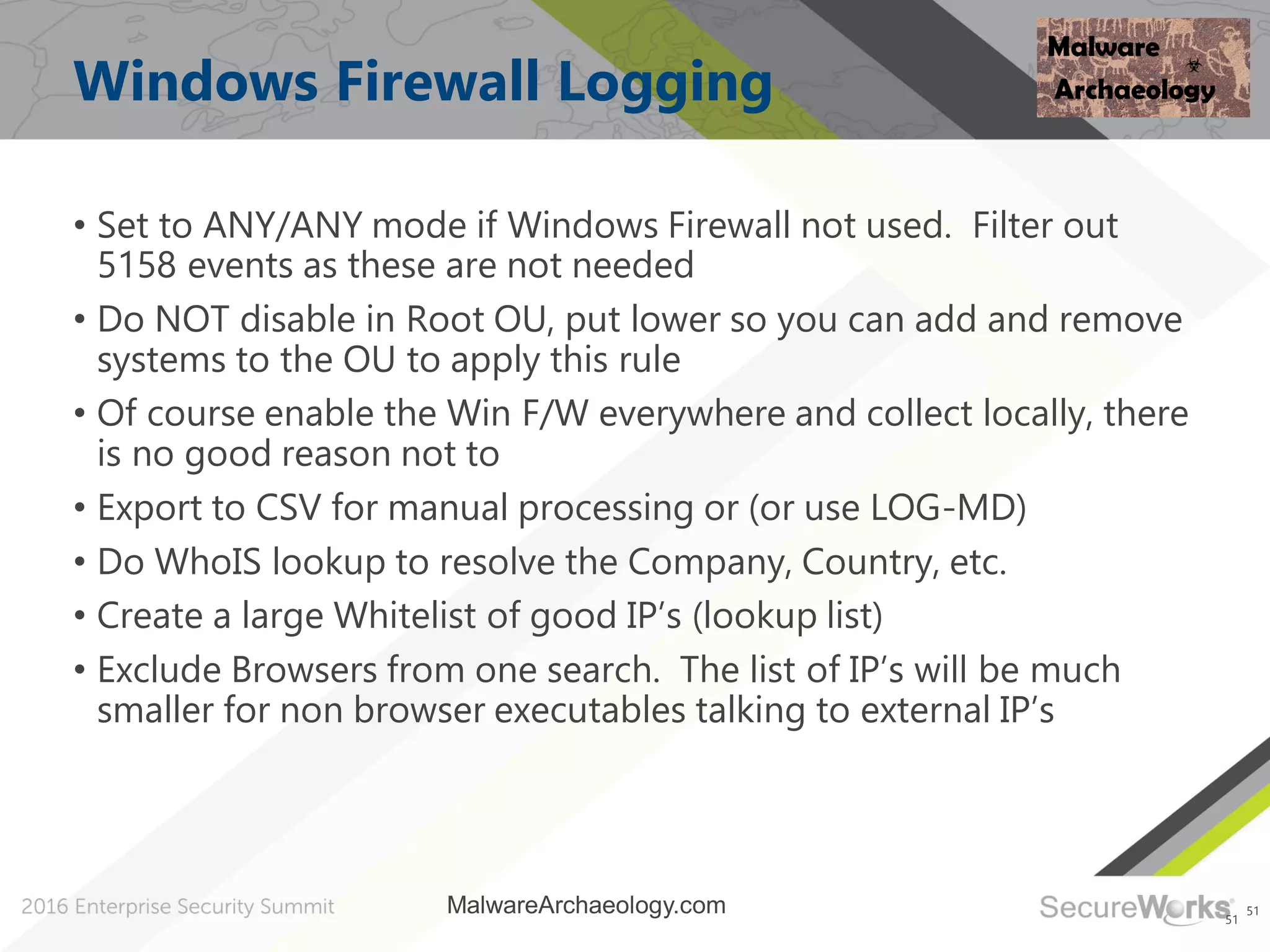 51
Windows Firewall Logging
• Set to ANY/ANY mode if Windows Firewall not used. Filter out
5158 events as these are not needed
• Do NOT disable in Root OU, put lower so you can add and remove
systems to the OU to apply this rule
• Of course enable the Win F/W everywhere and collect locally, there
is no good reason not to
• Export to CSV for manual processing or (or use LOG-MD)
• Do WhoIS lookup to resolve the Company, Country, etc.
• Create a large Whitelist of good IP’s (lookup list)
• Exclude Browsers from one search. The list of IP’s will be much
smaller for non browser executables talking to external IP’s
51
MalwareArchaeology.com
 