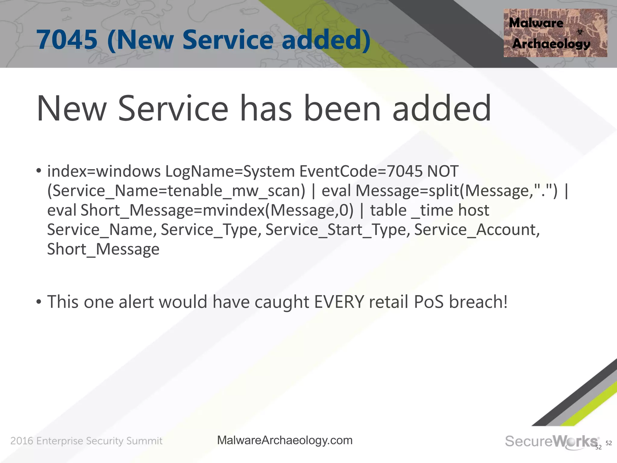 52
7045 (New Service added)
New Service has been added
• index=windows LogName=System EventCode=7045 NOT
(Service_Name=tenable_mw_scan) | eval Message=split(Message,".") |
eval Short_Message=mvindex(Message,0) | table _time host
Service_Name, Service_Type, Service_Start_Type, Service_Account,
Short_Message
• This one alert would have caught EVERY retail PoS breach!
52
MalwareArchaeology.com
 