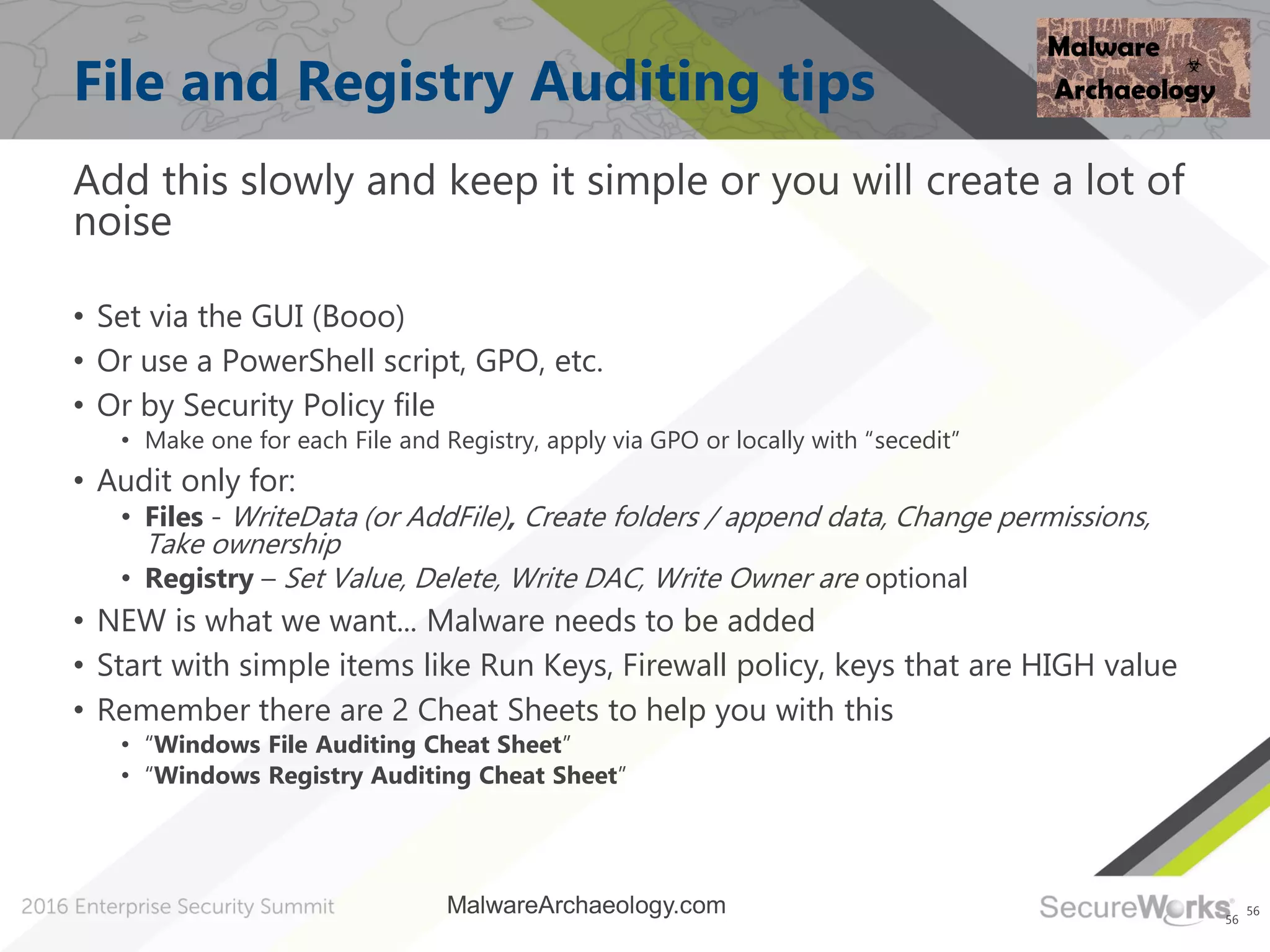 56
File and Registry Auditing tips
Add this slowly and keep it simple or you will create a lot of
noise
• Set via the GUI (Booo)
• Or use a PowerShell script, GPO, etc.
• Or by Security Policy file
• Make one for each File and Registry, apply via GPO or locally with “secedit”
• Audit only for:
• Files - WriteData (or AddFile), Create folders / append data, Change permissions,
Take ownership
• Registry – Set Value, Delete, Write DAC, Write Owner are optional
• NEW is what we want... Malware needs to be added
• Start with simple items like Run Keys, Firewall policy, keys that are HIGH value
• Remember there are 2 Cheat Sheets to help you with this
• “Windows File Auditing Cheat Sheet”
• “Windows Registry Auditing Cheat Sheet”
56
MalwareArchaeology.com
 