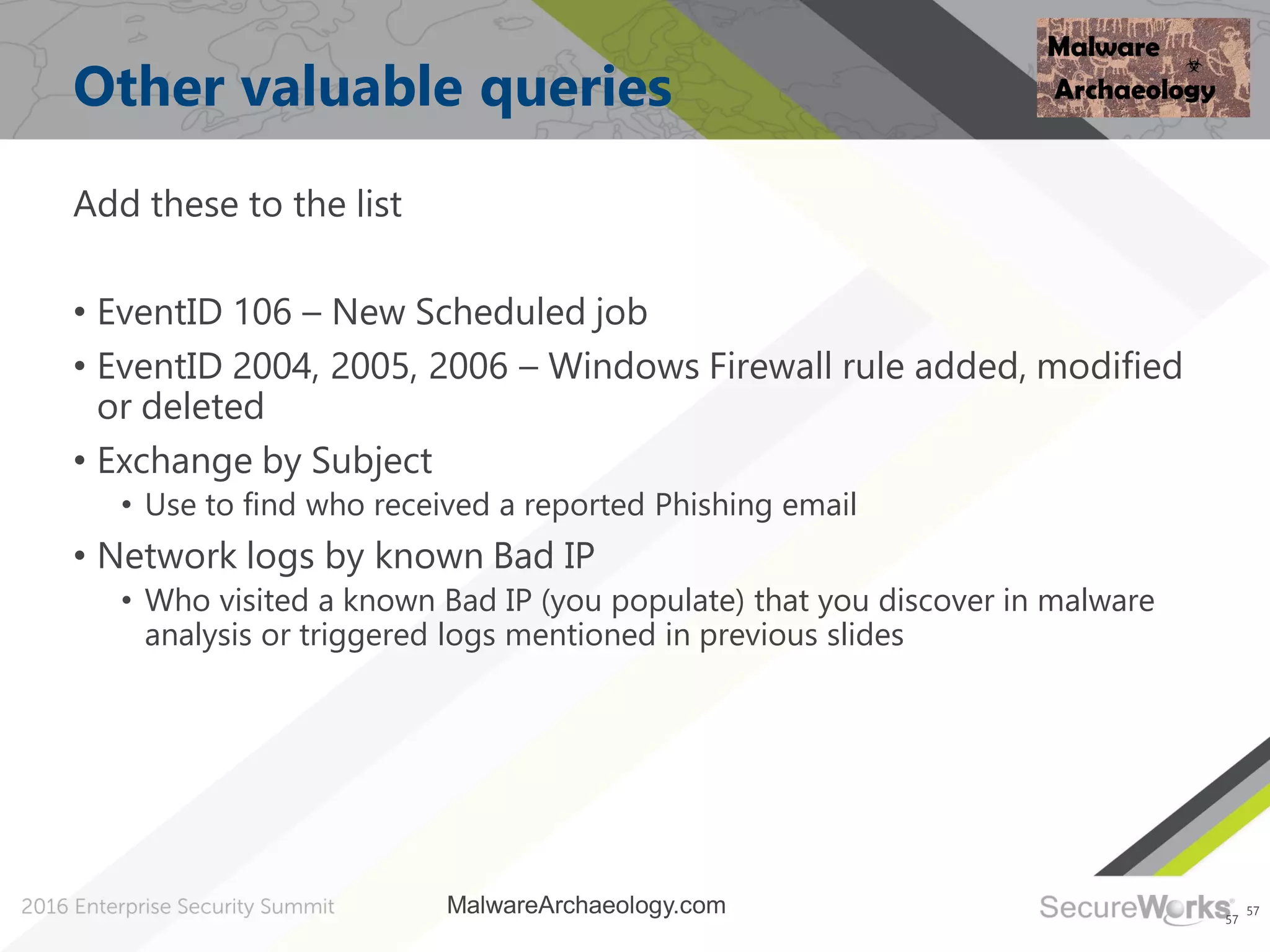 57
Other valuable queries
Add these to the list
• EventID 106 – New Scheduled job
• EventID 2004, 2005, 2006 – Windows Firewall rule added, modified
or deleted
• Exchange by Subject
• Use to find who received a reported Phishing email
• Network logs by known Bad IP
• Who visited a known Bad IP (you populate) that you discover in malware
analysis or triggered logs mentioned in previous slides
57
MalwareArchaeology.com
 