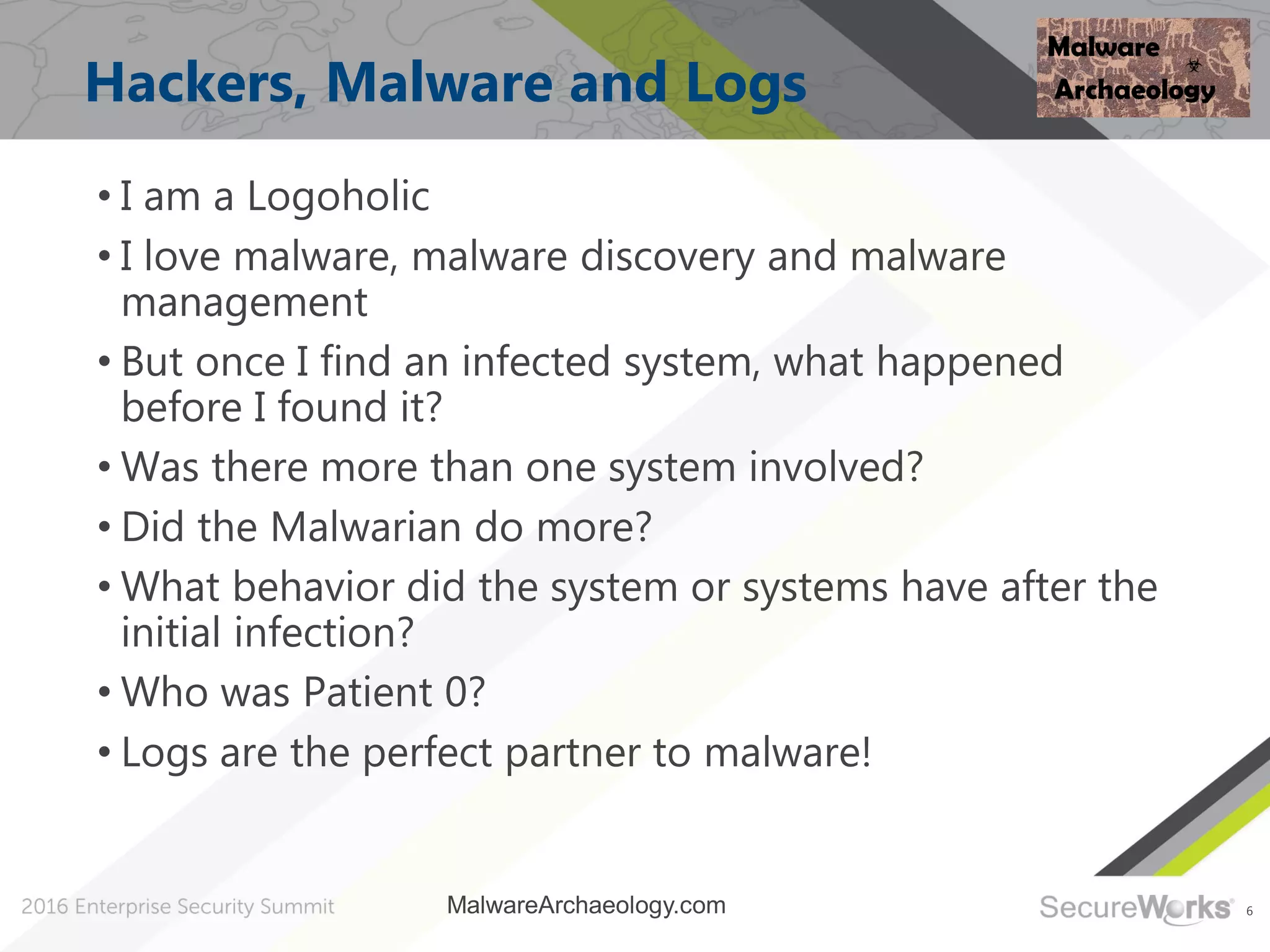 6
Hackers, Malware and Logs
• I am a Logoholic
• I love malware, malware discovery and malware
management
• But once I find an infected system, what happened
before I found it?
• Was there more than one system involved?
• Did the Malwarian do more?
• What behavior did the system or systems have after the
initial infection?
• Who was Patient 0?
• Logs are the perfect partner to malware!
MalwareArchaeology.com
 