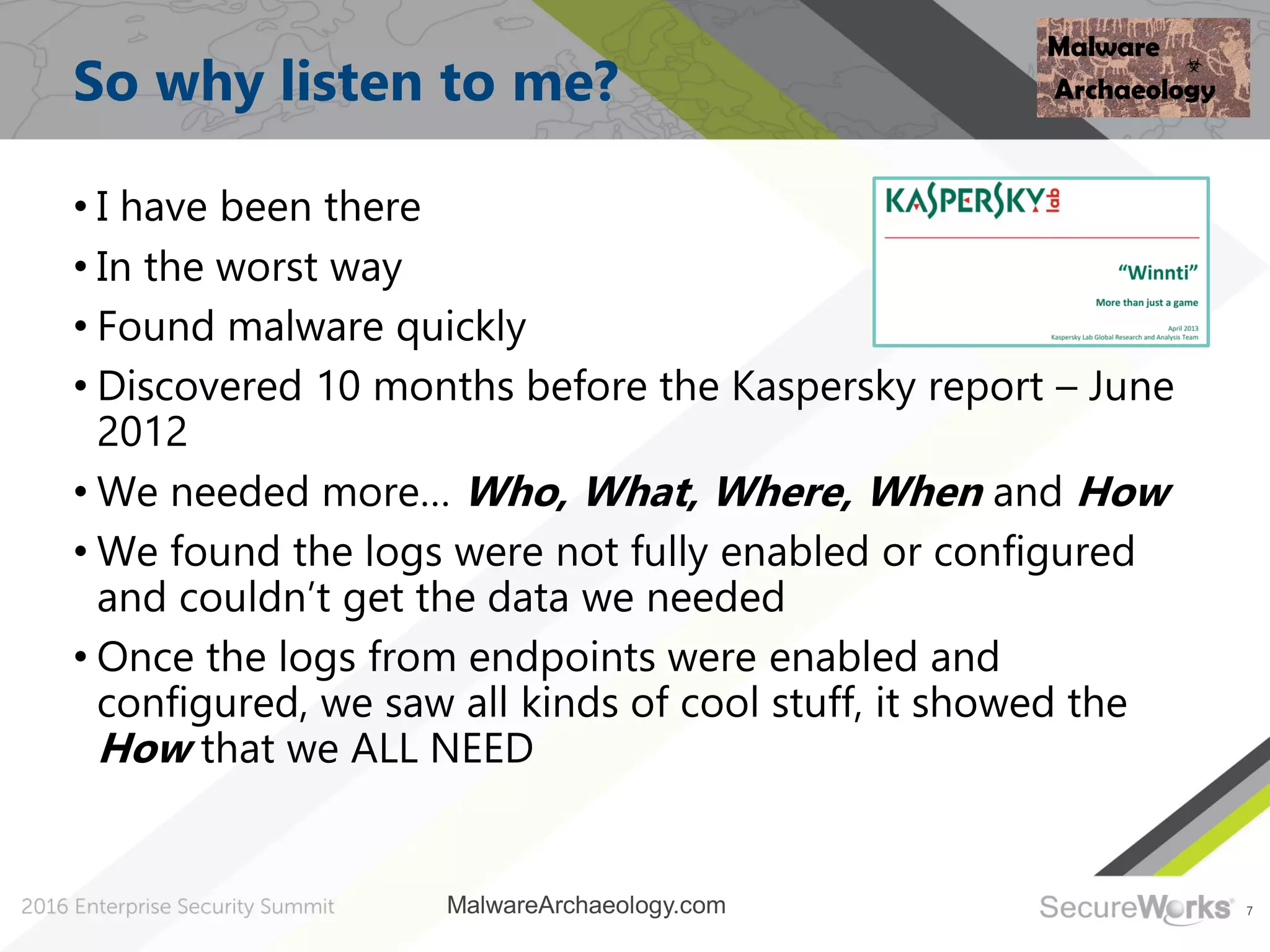 7
So why listen to me?
• I have been there
• In the worst way
• Found malware quickly
• Discovered 10 months before the Kaspersky report – June
2012
• We needed more… Who, What, Where, When and How
• We found the logs were not fully enabled or configured
and couldn’t get the data we needed
• Once the logs from endpoints were enabled and
configured, we saw all kinds of cool stuff, it showed the
How that we ALL NEED
MalwareArchaeology.com
 