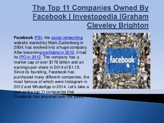 Facebook (FB), the social networking
website started by Mark Zuckerberg in
2004, has evolved into a huge company.
After becoming profitable in 2010, it had
its IPO in 2012. The company has a
market cap of over $176 billion and an
earnings-per-share in 2014 of $1.10.
Since its founding, Facebook has
purchased many different companies, the
most famous of which were Instagram in
2012 and WhatsApp in 2014. Let’s take a
look at the top 11 companies that
Facebook has acquired over the years.
 