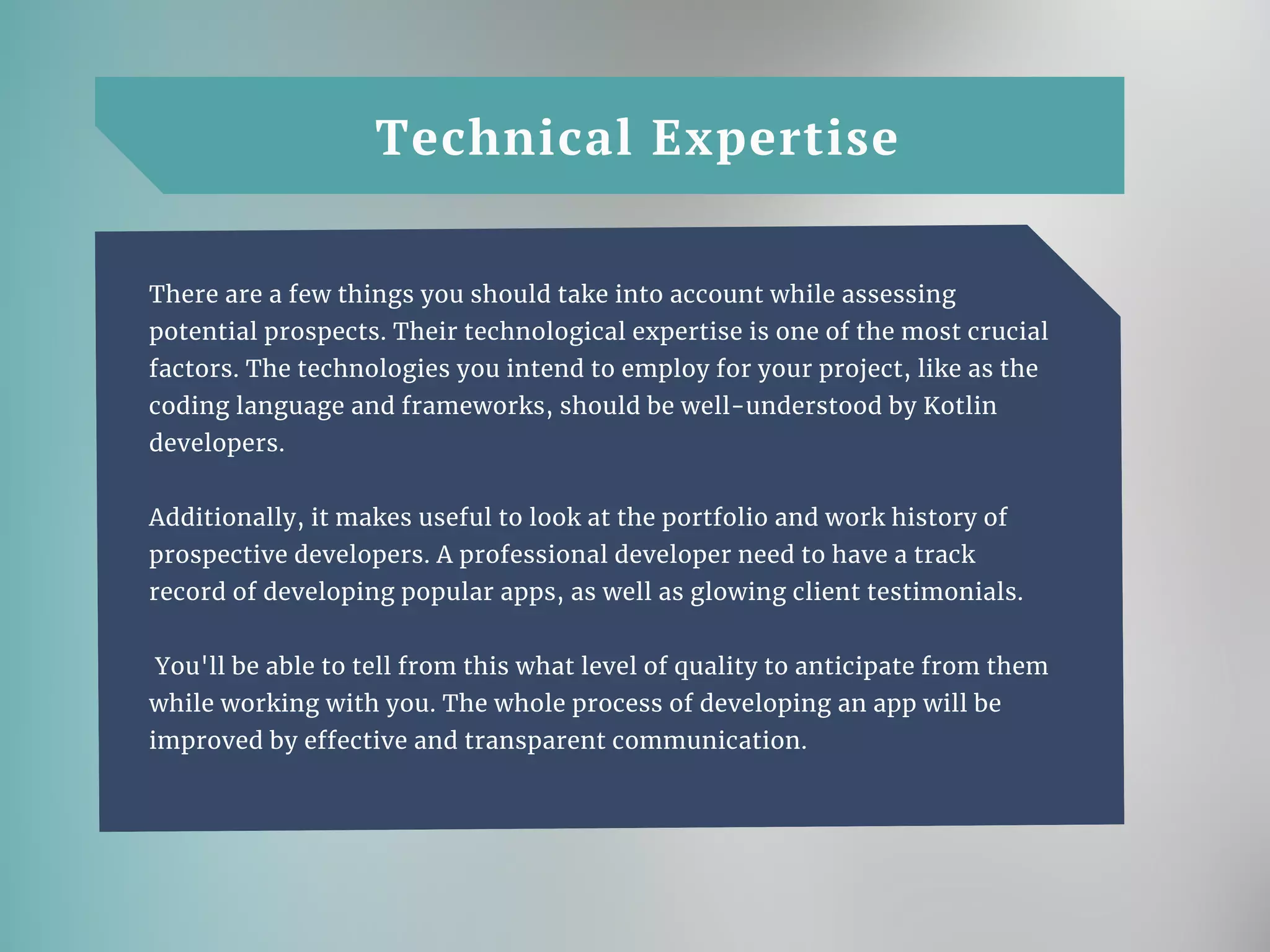 Technical Expertise
There are a few things you should take into account while assessing
potential prospects. Their technological expertise is one of the most crucial
factors. The technologies you intend to employ for your project, like as the
coding language and frameworks, should be well-understood by Kotlin
developers.
Additionally, it makes useful to look at the portfolio and work history of
prospective developers. A professional developer need to have a track
record of developing popular apps, as well as glowing client testimonials.
You'll be able to tell from this what level of quality to anticipate from them
while working with you. The whole process of developing an app will be
improved by effective and transparent communication.
 