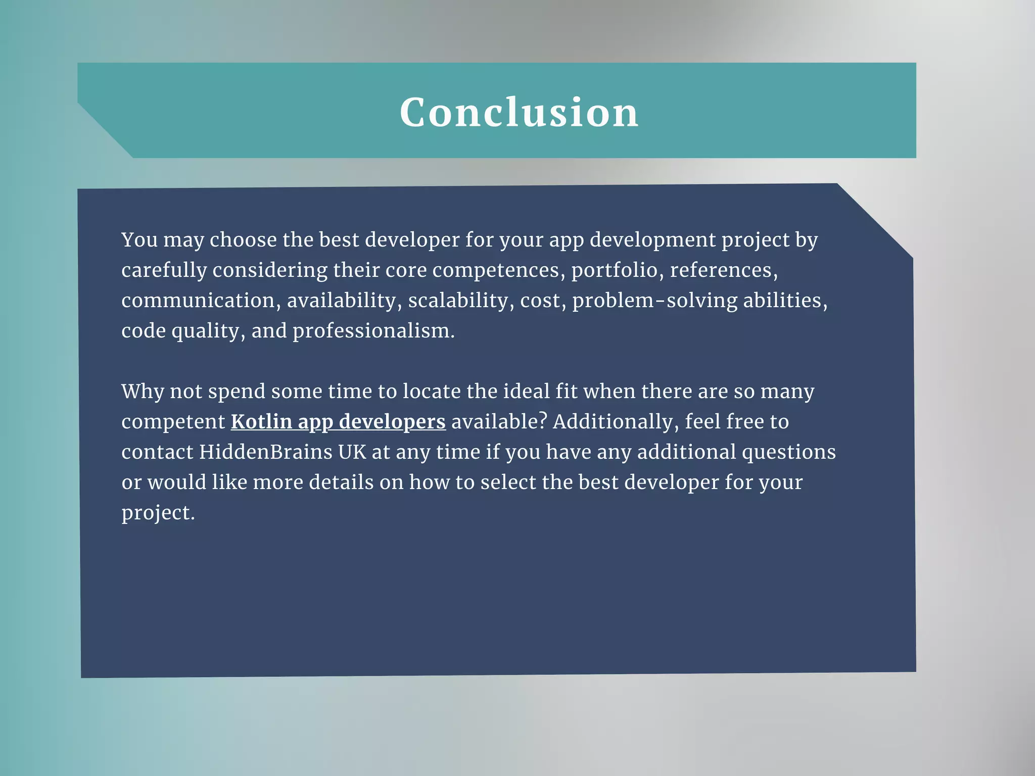 Conclusion
You may choose the best developer for your app development project by
carefully considering their core competences, portfolio, references,
communication, availability, scalability, cost, problem-solving abilities,
code quality, and professionalism.
Why not spend some time to locate the ideal fit when there are so many
competent Kotlin app developers available? Additionally, feel free to
contact HiddenBrains UK at any time if you have any additional questions
or would like more details on how to select the best developer for your
project.
 