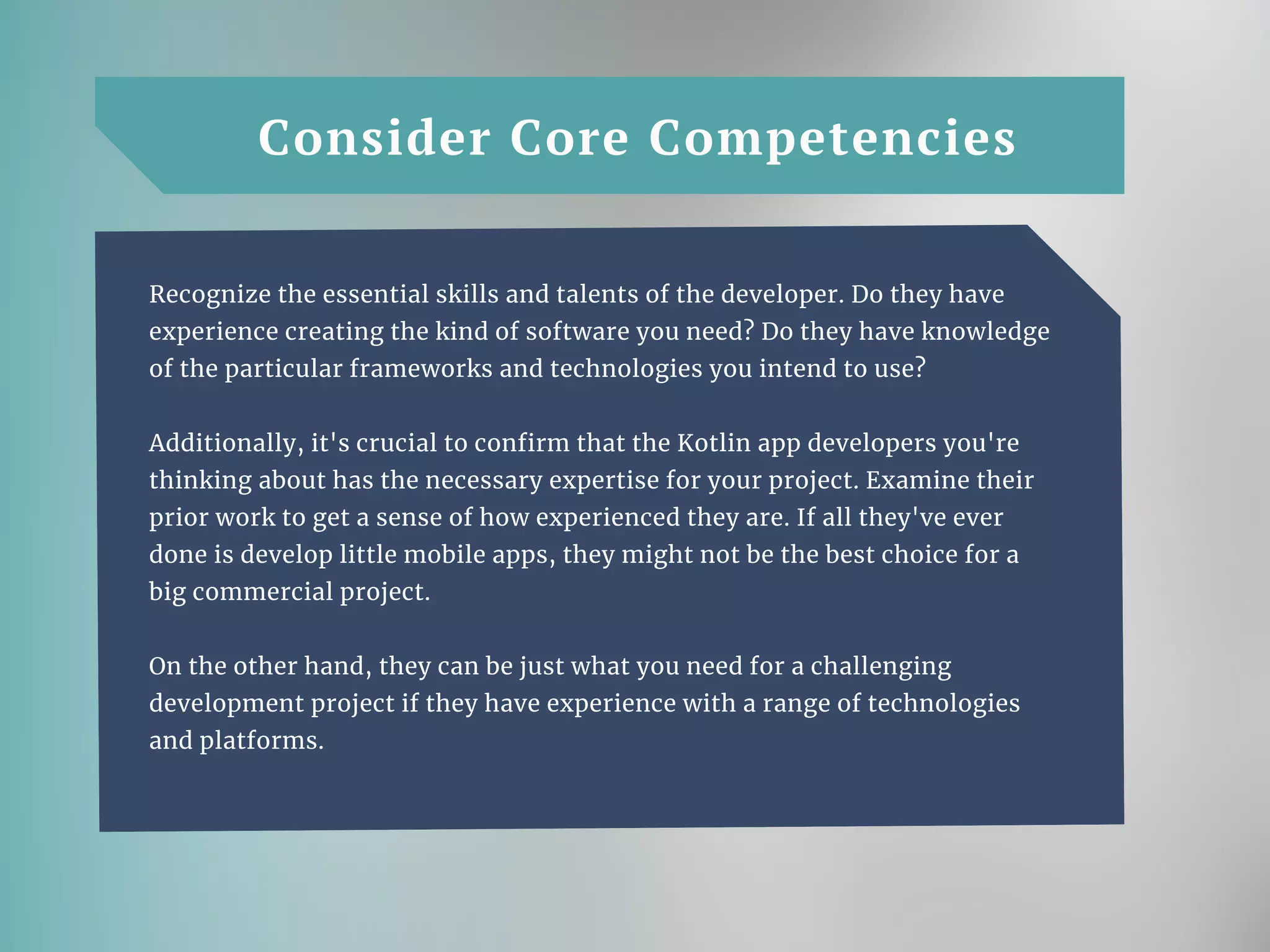 Consider Core Competencies
Recognize the essential skills and talents of the developer. Do they have
experience creating the kind of software you need? Do they have knowledge
of the particular frameworks and technologies you intend to use?
Additionally, it's crucial to confirm that the Kotlin app developers you're
thinking about has the necessary expertise for your project. Examine their
prior work to get a sense of how experienced they are. If all they've ever
done is develop little mobile apps, they might not be the best choice for a
big commercial project.
On the other hand, they can be just what you need for a challenging
development project if they have experience with a range of technologies
and platforms.
 