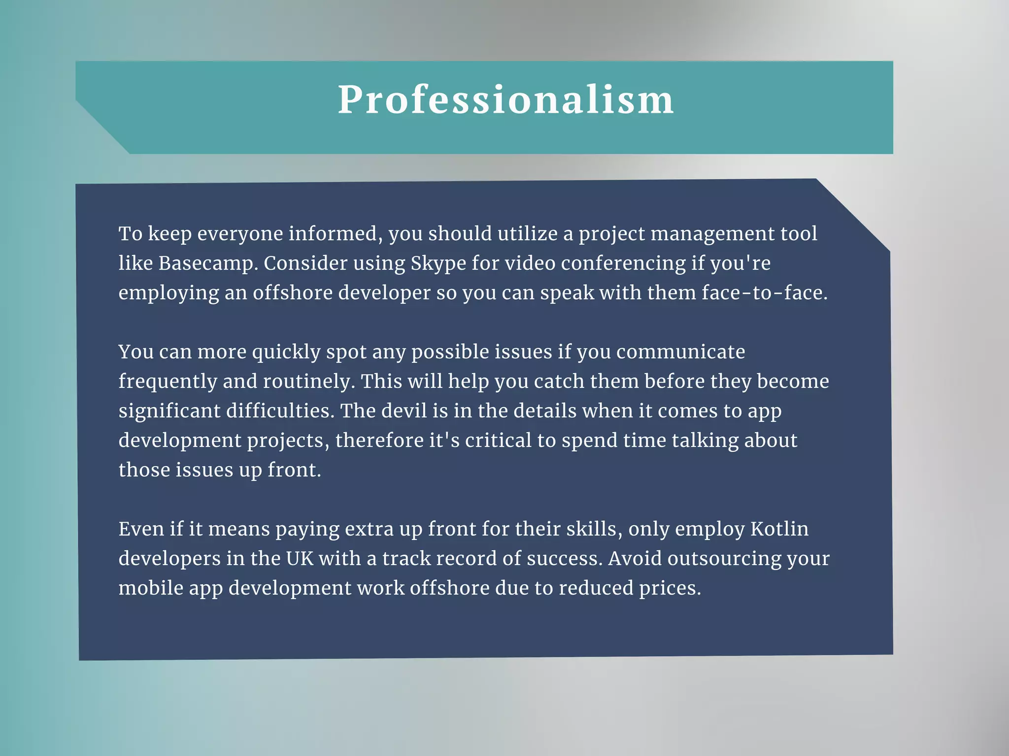 Professionalism
To keep everyone informed, you should utilize a project management tool
like Basecamp. Consider using Skype for video conferencing if you're
employing an offshore developer so you can speak with them face-to-face.
You can more quickly spot any possible issues if you communicate
frequently and routinely. This will help you catch them before they become
significant difficulties. The devil is in the details when it comes to app
development projects, therefore it's critical to spend time talking about
those issues up front.
Even if it means paying extra up front for their skills, only employ Kotlin
developers in the UK with a track record of success. Avoid outsourcing your
mobile app development work offshore due to reduced prices.
 