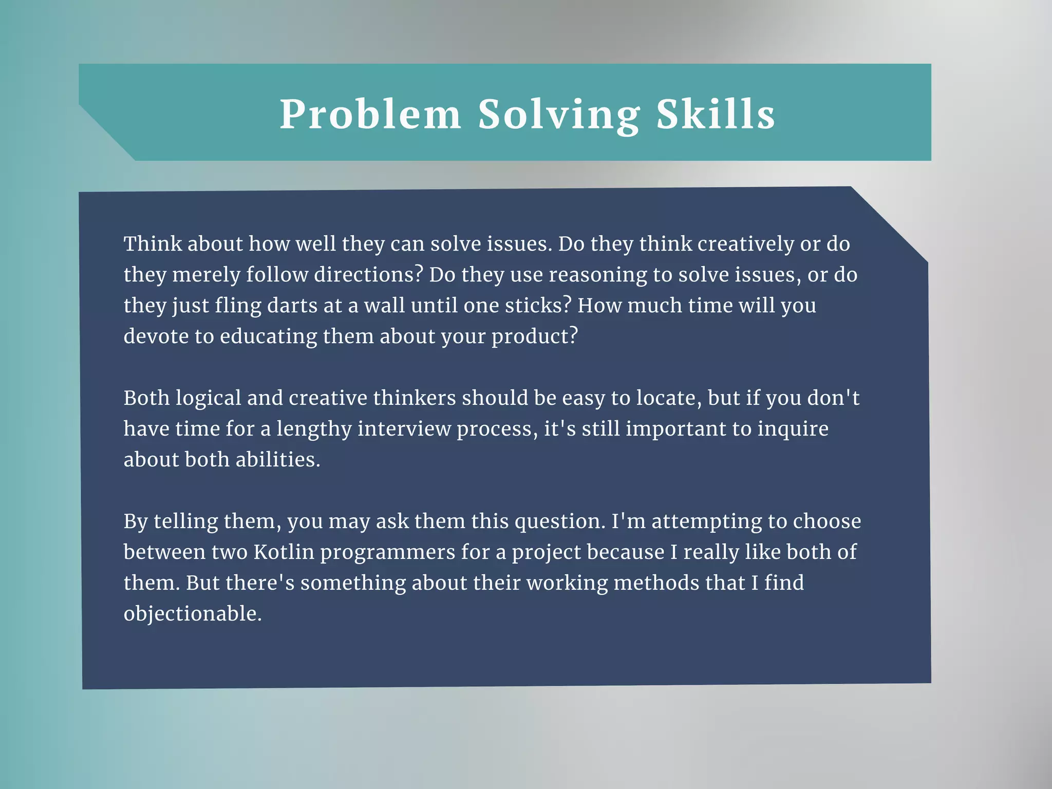 Problem Solving Skills
Think about how well they can solve issues. Do they think creatively or do
they merely follow directions? Do they use reasoning to solve issues, or do
they just fling darts at a wall until one sticks? How much time will you
devote to educating them about your product?
Both logical and creative thinkers should be easy to locate, but if you don't
have time for a lengthy interview process, it's still important to inquire
about both abilities.
By telling them, you may ask them this question. I'm attempting to choose
between two Kotlin programmers for a project because I really like both of
them. But there's something about their working methods that I find
objectionable.
 