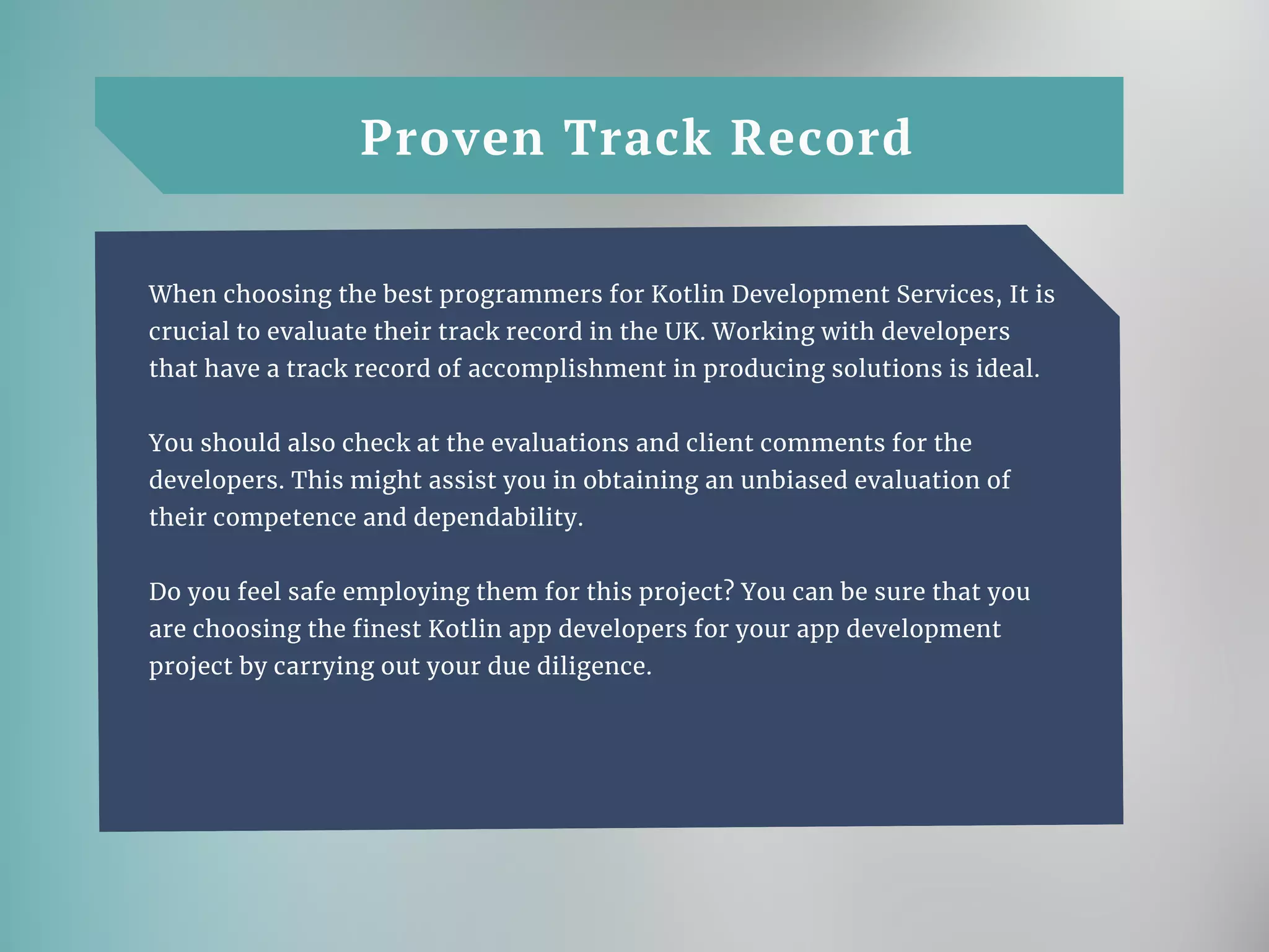 Proven Track Record
When choosing the best programmers for Kotlin Development Services, It is
crucial to evaluate their track record in the UK. Working with developers
that have a track record of accomplishment in producing solutions is ideal.
You should also check at the evaluations and client comments for the
developers. This might assist you in obtaining an unbiased evaluation of
their competence and dependability.
Do you feel safe employing them for this project? You can be sure that you
are choosing the finest Kotlin app developers for your app development
project by carrying out your due diligence.
 