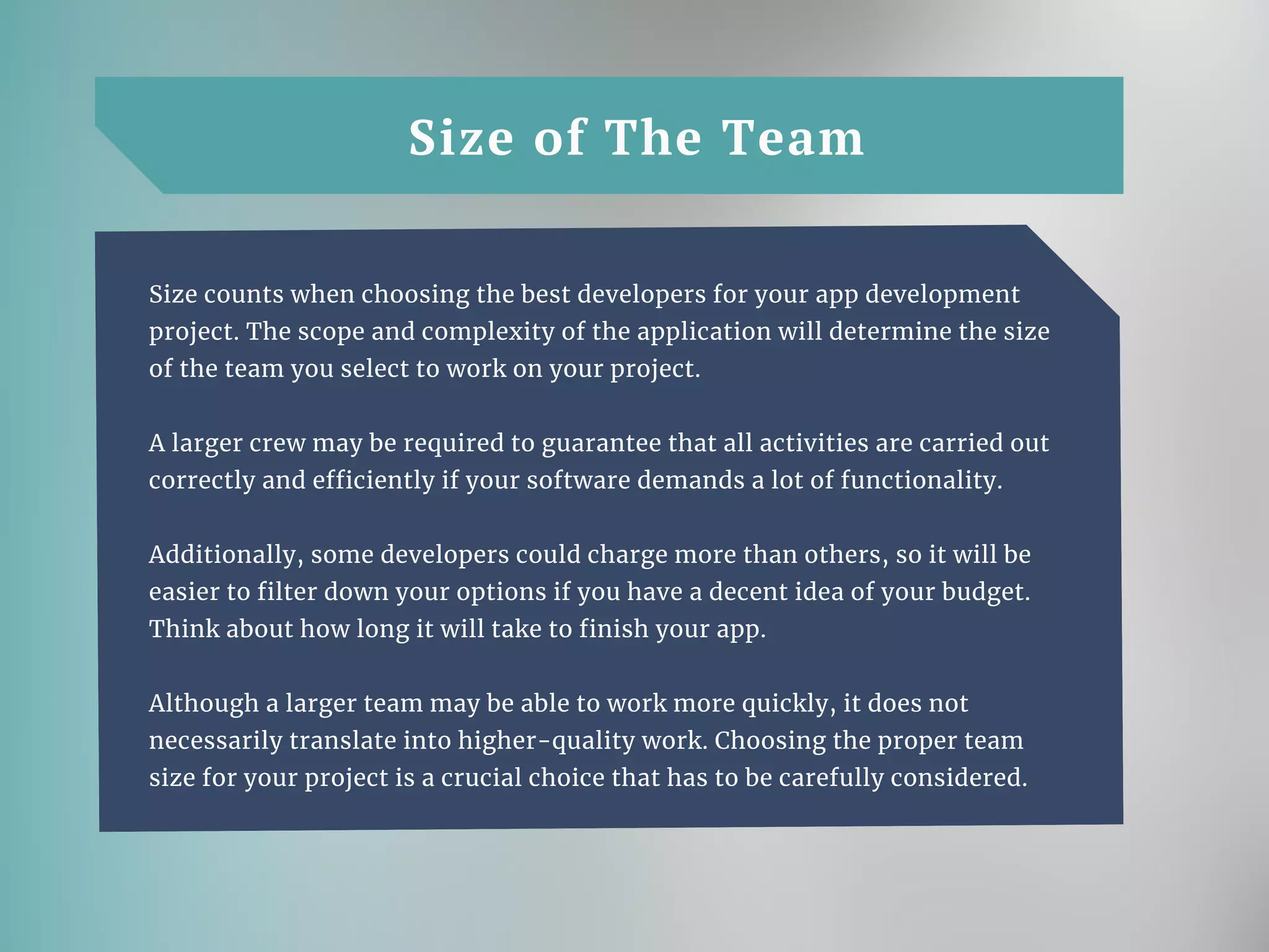 Size of The Team
Size counts when choosing the best developers for your app development
project. The scope and complexity of the application will determine the size
of the team you select to work on your project.
A larger crew may be required to guarantee that all activities are carried out
correctly and efficiently if your software demands a lot of functionality.
Additionally, some developers could charge more than others, so it will be
easier to filter down your options if you have a decent idea of your budget.
Think about how long it will take to finish your app.
Although a larger team may be able to work more quickly, it does not
necessarily translate into higher-quality work. Choosing the proper team
size for your project is a crucial choice that has to be carefully considered.
 
