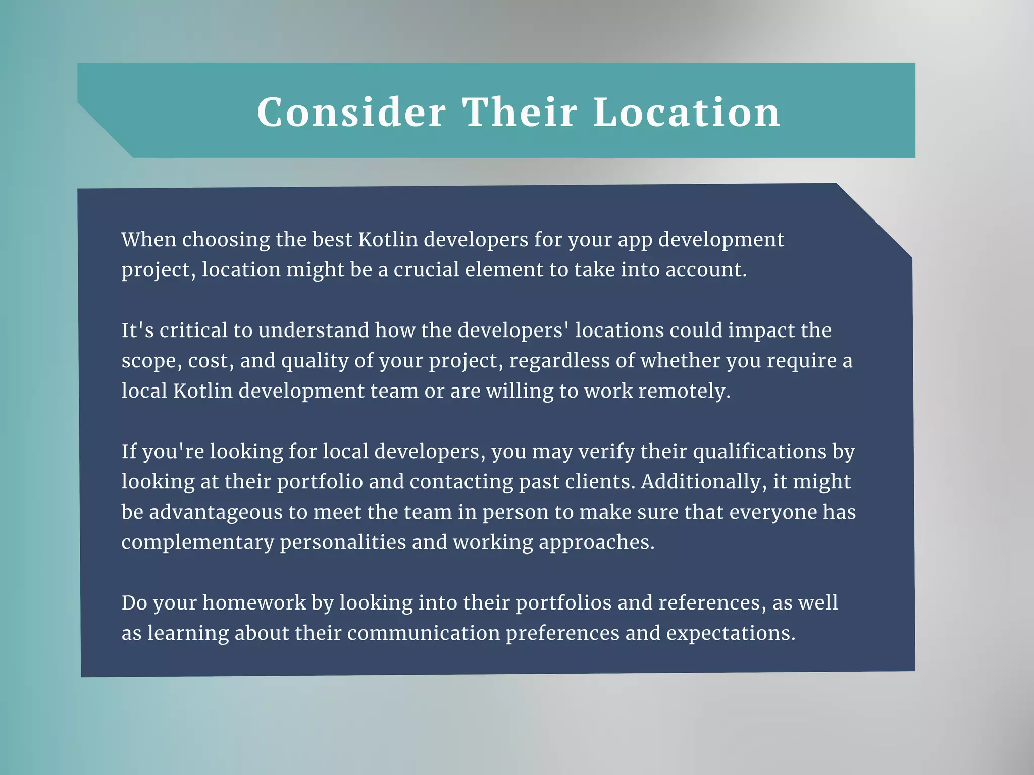 Consider Their Location
When choosing the best Kotlin developers for your app development
project, location might be a crucial element to take into account.
It's critical to understand how the developers' locations could impact the
scope, cost, and quality of your project, regardless of whether you require a
local Kotlin development team or are willing to work remotely.
If you're looking for local developers, you may verify their qualifications by
looking at their portfolio and contacting past clients. Additionally, it might
be advantageous to meet the team in person to make sure that everyone has
complementary personalities and working approaches.
Do your homework by looking into their portfolios and references, as well
as learning about their communication preferences and expectations.
 