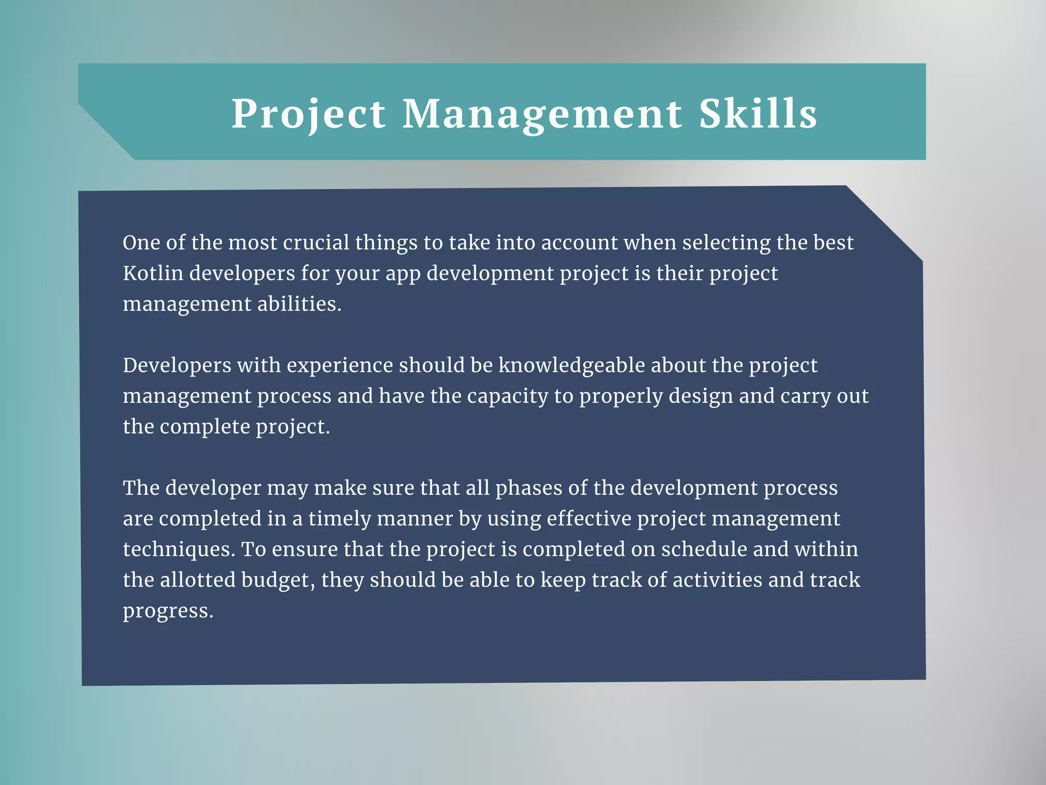 Project Management Skills
One of the most crucial things to take into account when selecting the best
Kotlin developers for your app development project is their project
management abilities.
Developers with experience should be knowledgeable about the project
management process and have the capacity to properly design and carry out
the complete project.
The developer may make sure that all phases of the development process
are completed in a timely manner by using effective project management
techniques. To ensure that the project is completed on schedule and within
the allotted budget, they should be able to keep track of activities and track
progress.
 