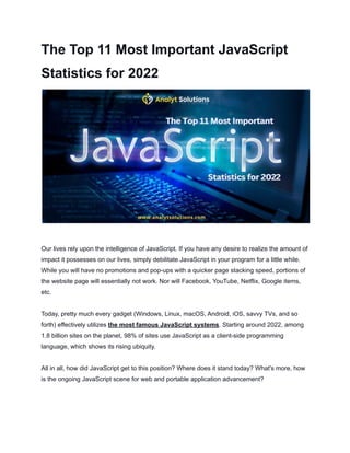 The Top 11 Most Important JavaScript
Statistics for 2022
Our lives rely upon the intelligence of JavaScript. If you have any desire to realize the amount of
impact it possesses on our lives, simply debilitate JavaScript in your program for a little while.
While you will have no promotions and pop-ups with a quicker page stacking speed, portions of
the website page will essentially not work. Nor will Facebook, YouTube, Netflix, Google items,
etc.
Today, pretty much every gadget (Windows, Linux, macOS, Android, iOS, savvy TVs, and so
forth) effectively utilizes the most famous JavaScript systems. Starting around 2022, among
1.8 billion sites on the planet, 98% of sites use JavaScript as a client-side programming
language, which shows its rising ubiquity.
All in all, how did JavaScript get to this position? Where does it stand today? What's more, how
is the ongoing JavaScript scene for web and portable application advancement?
 