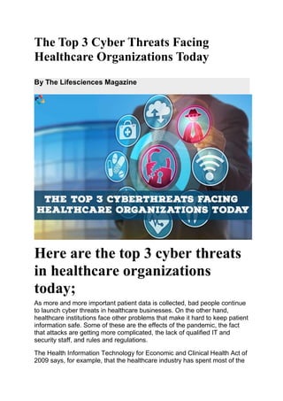 The Top 3 Cyber Threats Facing
Healthcare Organizations Today
By The Lifesciences Magazine
Here are the top 3 cyber threats
in healthcare organizations
today;
As more and more important patient data is collected, bad people continue
to launch cyber threats in healthcare businesses. On the other hand,
healthcare institutions face other problems that make it hard to keep patient
information safe. Some of these are the effects of the pandemic, the fact
that attacks are getting more complicated, the lack of qualified IT and
security staff, and rules and regulations.
The Health Information Technology for Economic and Clinical Health Act of
2009 says, for example, that the healthcare industry has spent most of the
 