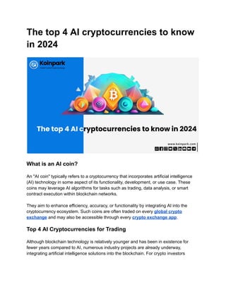 The top 4 AI cryptocurrencies to know
in 2024
What is an AI coin?
An "AI coin" typically refers to a cryptocurrency that incorporates artificial intelligence
(AI) technology in some aspect of its functionality, development, or use case. These
coins may leverage AI algorithms for tasks such as trading, data analysis, or smart
contract execution within blockchain networks.
They aim to enhance efficiency, accuracy, or functionality by integrating AI into the
cryptocurrency ecosystem. Such coins are often traded on every global crypto
exchange and may also be accessible through every crypto exchange app.
Top 4 AI Cryptocurrencies for Trading
Although blockchain technology is relatively younger and has been in existence for
fewer years compared to AI, numerous industry projects are already underway,
integrating artificial intelligence solutions into the blockchain. For crypto investors
 