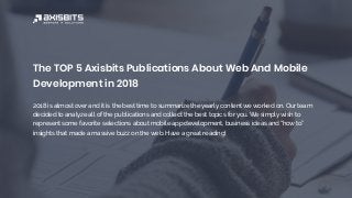 The TOP 5 Axisbits Publications About Web And Mobile
Development in 2018
2018 is almost over and it is the best time to summarize the yearly content we worked on. Our team
decided to analyze all of the publications and collect the best topics for you. We simply wish to
represent some favorite selections about mobile app development, business ideas and “how to”
insights that made a massive buzz on the web. Have a great reading!
 
